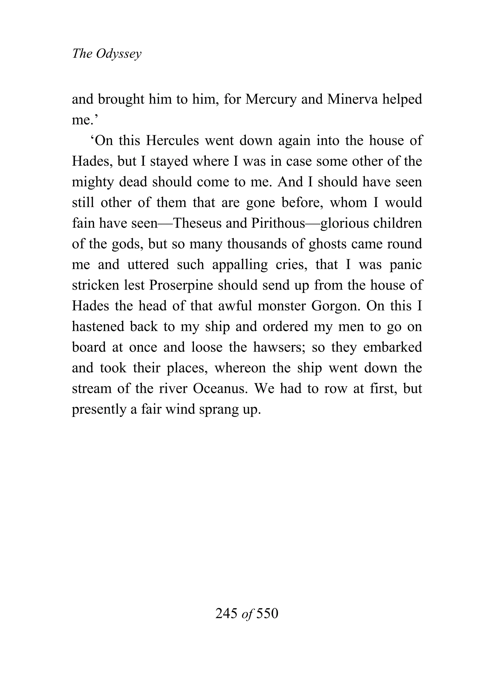 The Odyssey


and brought him to him, for Mercury and Minerva helped
me.’
    ‘On this Hercules went down again into the house of
Hades, but I stayed where I was in case some other of the
mighty dead should come to me. And I should have seen
still other of them that are gone before, whom I would
fain have seen—Theseus and Pirithous—glorious children
of the gods, but so many thousands of ghosts came round
me and uttered such appalling cries, that I was panic
stricken lest Proserpine should send up from the house of
Hades the head of that awful monster Gorgon. On this I
hastened back to my ship and ordered my men to go on
board at once and loose the hawsers; so they embarked
and took their places, whereon the ship went down the
stream of the river Oceanus. We had to row at first, but
presently a fair wind sprang up.




                       245 of 550
 