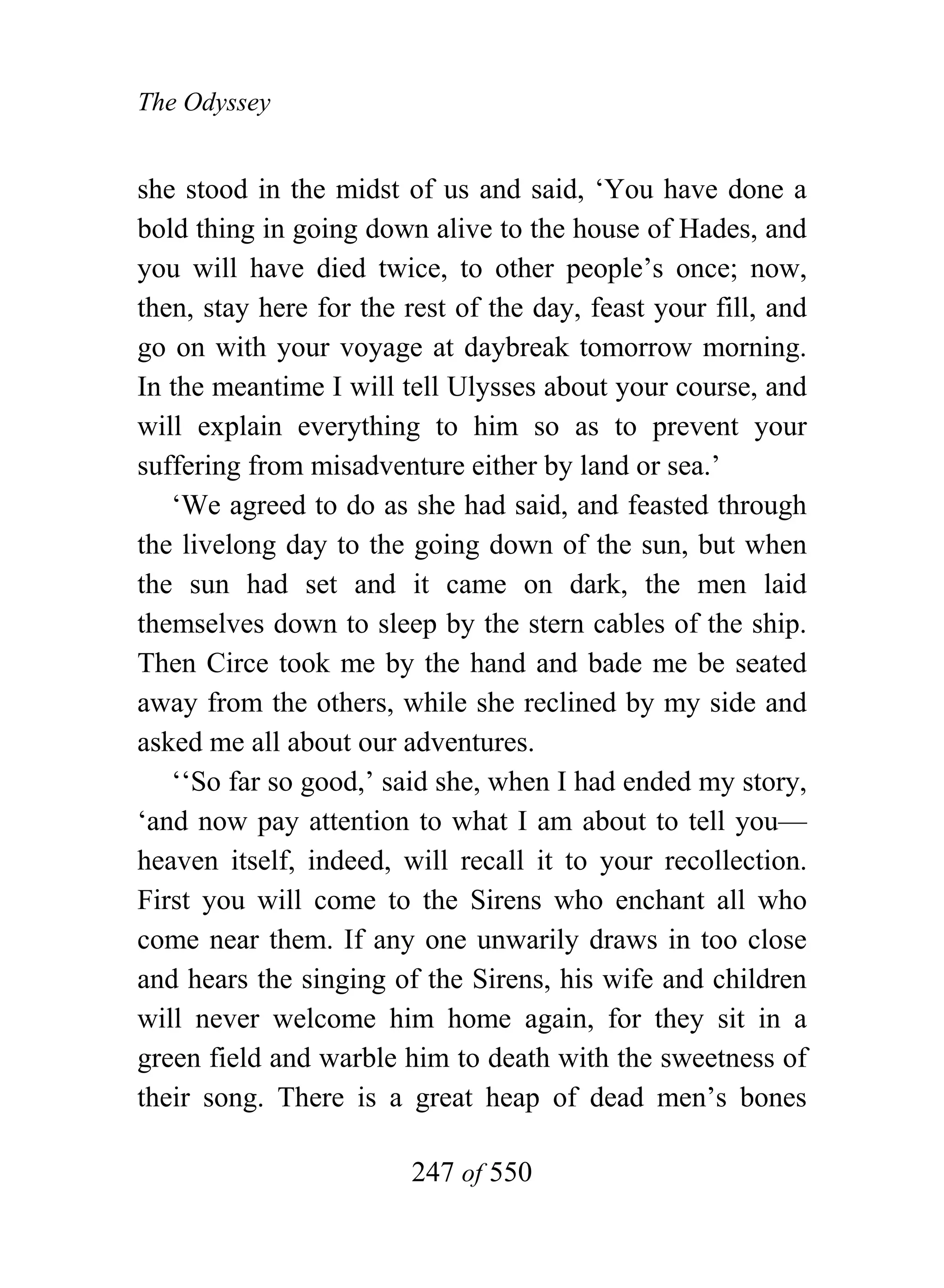 The Odyssey


she stood in the midst of us and said, ‘You have done a
bold thing in going down alive to the house of Hades, and
you will have died twice, to other people’s once; now,
then, stay here for the rest of the day, feast your fill, and
go on with your voyage at daybreak tomorrow morning.
In the meantime I will tell Ulysses about your course, and
will explain everything to him so as to prevent your
suffering from misadventure either by land or sea.’
   ‘We agreed to do as she had said, and feasted through
the livelong day to the going down of the sun, but when
the sun had set and it came on dark, the men laid
themselves down to sleep by the stern cables of the ship.
Then Circe took me by the hand and bade me be seated
away from the others, while she reclined by my side and
asked me all about our adventures.
   ‘‘So far so good,’ said she, when I had ended my story,
‘and now pay attention to what I am about to tell you—
heaven itself, indeed, will recall it to your recollection.
First you will come to the Sirens who enchant all who
come near them. If any one unwarily draws in too close
and hears the singing of the Sirens, his wife and children
will never welcome him home again, for they sit in a
green field and warble him to death with the sweetness of
their song. There is a great heap of dead men’s bones

                        247 of 550
 