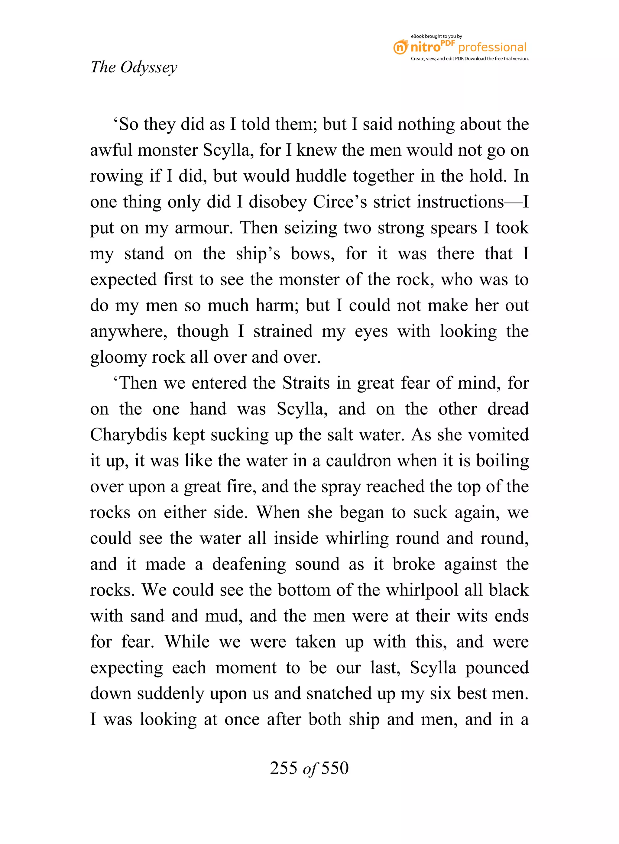 eBook brought to you by



                                            Create, view, and edit PDF. Download the free trial version.

The Odyssey


    ‘So they did as I told them; but I said nothing about the
awful monster Scylla, for I knew the men would not go on
rowing if I did, but would huddle together in the hold. In
one thing only did I disobey Circe’s strict instructions—I
put on my armour. Then seizing two strong spears I took
my stand on the ship’s bows, for it was there that I
expected first to see the monster of the rock, who was to
do my men so much harm; but I could not make her out
anywhere, though I strained my eyes with looking the
gloomy rock all over and over.
    ‘Then we entered the Straits in great fear of mind, for
on the one hand was Scylla, and on the other dread
Charybdis kept sucking up the salt water. As she vomited
it up, it was like the water in a cauldron when it is boiling
over upon a great fire, and the spray reached the top of the
rocks on either side. When she began to suck again, we
could see the water all inside whirling round and round,
and it made a deafening sound as it broke against the
rocks. We could see the bottom of the whirlpool all black
with sand and mud, and the men were at their wits ends
for fear. While we were taken up with this, and were
expecting each moment to be our last, Scylla pounced
down suddenly upon us and snatched up my six best men.
I was looking at once after both ship and men, and in a

                        255 of 550
 