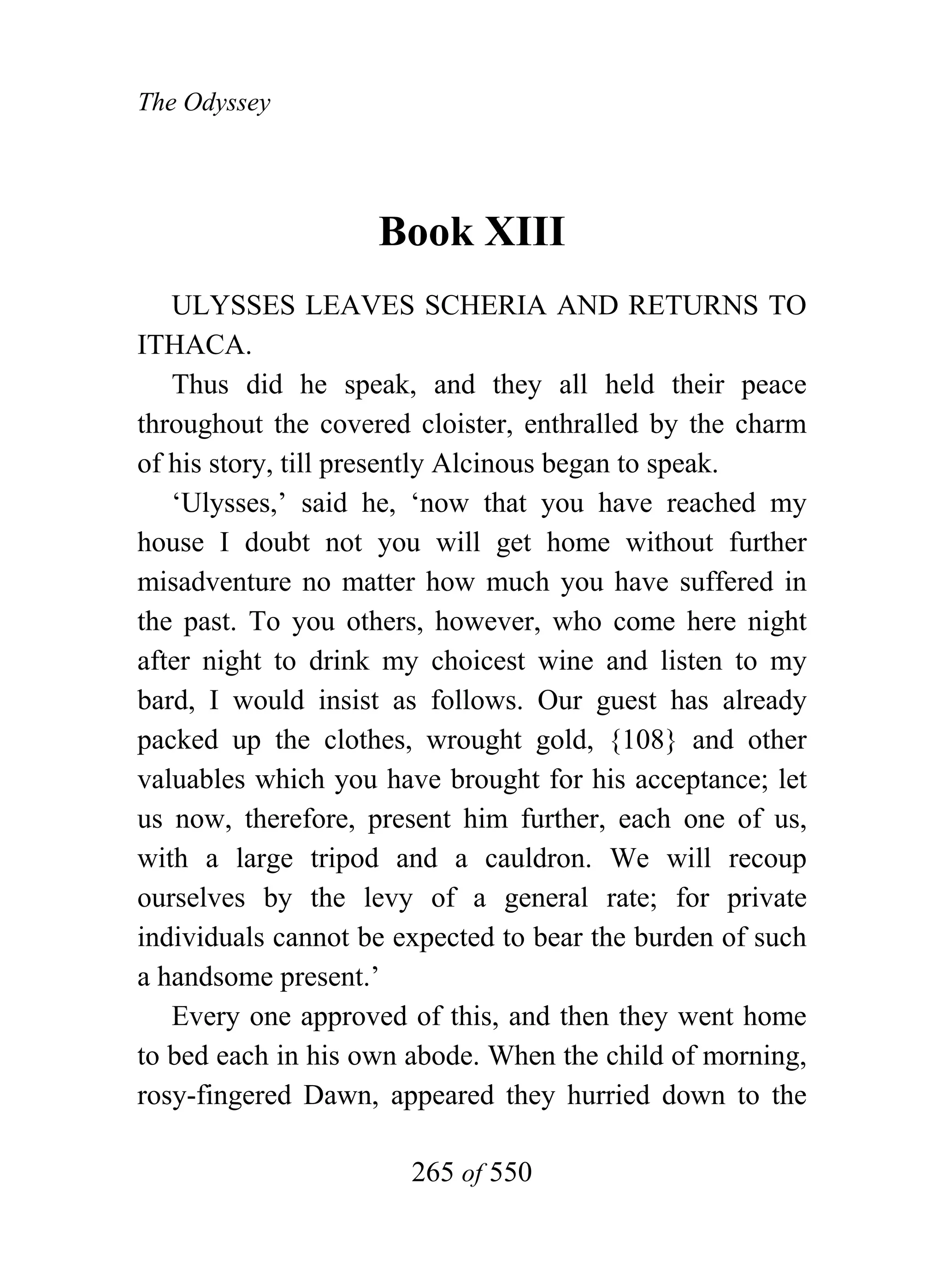 The Odyssey




                    Book XIII
   ULYSSES LEAVES SCHERIA AND RETURNS TO
ITHACA.
   Thus did he speak, and they all held their peace
throughout the covered cloister, enthralled by the charm
of his story, till presently Alcinous began to speak.
   ‘Ulysses,’ said he, ‘now that you have reached my
house I doubt not you will get home without further
misadventure no matter how much you have suffered in
the past. To you others, however, who come here night
after night to drink my choicest wine and listen to my
bard, I would insist as follows. Our guest has already
packed up the clothes, wrought gold, {108} and other
valuables which you have brought for his acceptance; let
us now, therefore, present him further, each one of us,
with a large tripod and a cauldron. We will recoup
ourselves by the levy of a general rate; for private
individuals cannot be expected to bear the burden of such
a handsome present.’
   Every one approved of this, and then they went home
to bed each in his own abode. When the child of morning,
rosy-fingered Dawn, appeared they hurried down to the

                       265 of 550
 