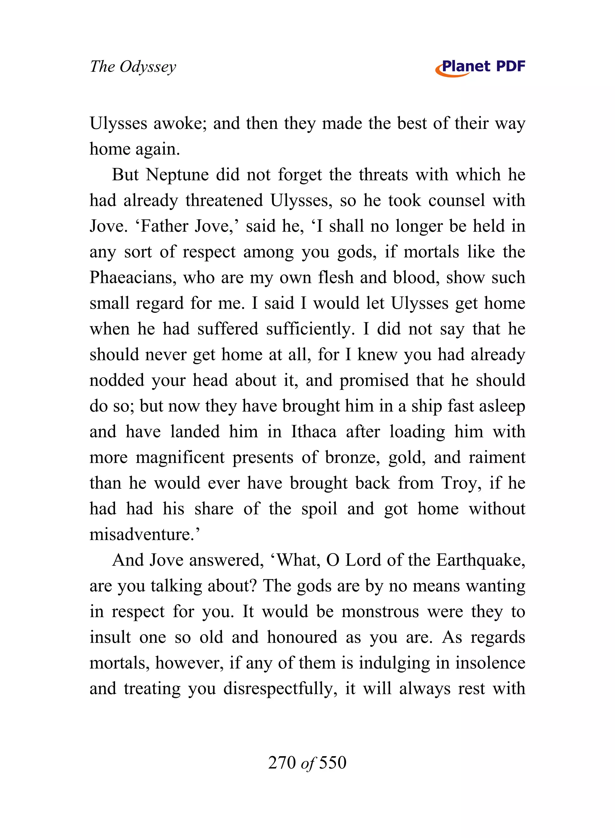 The Odyssey


Ulysses awoke; and then they made the best of their way
home again.
   But Neptune did not forget the threats with which he
had already threatened Ulysses, so he took counsel with
Jove. ‘Father Jove,’ said he, ‘I shall no longer be held in
any sort of respect among you gods, if mortals like the
Phaeacians, who are my own flesh and blood, show such
small regard for me. I said I would let Ulysses get home
when he had suffered sufficiently. I did not say that he
should never get home at all, for I knew you had already
nodded your head about it, and promised that he should
do so; but now they have brought him in a ship fast asleep
and have landed him in Ithaca after loading him with
more magnificent presents of bronze, gold, and raiment
than he would ever have brought back from Troy, if he
had had his share of the spoil and got home without
misadventure.’
   And Jove answered, ‘What, O Lord of the Earthquake,
are you talking about? The gods are by no means wanting
in respect for you. It would be monstrous were they to
insult one so old and honoured as you are. As regards
mortals, however, if any of them is indulging in insolence
and treating you disrespectfully, it will always rest with


                        270 of 550
 