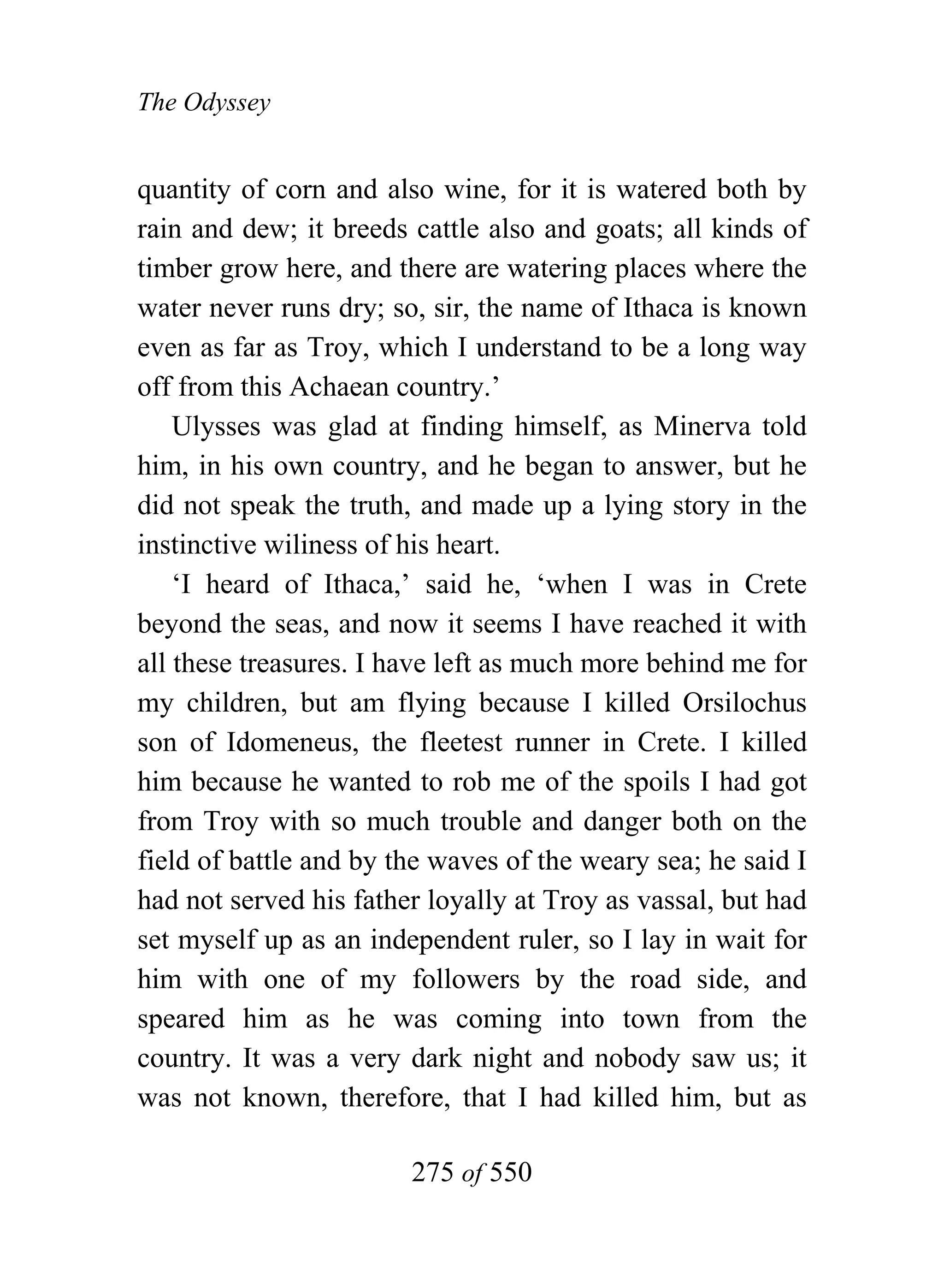 The Odyssey


quantity of corn and also wine, for it is watered both by
rain and dew; it breeds cattle also and goats; all kinds of
timber grow here, and there are watering places where the
water never runs dry; so, sir, the name of Ithaca is known
even as far as Troy, which I understand to be a long way
off from this Achaean country.’
    Ulysses was glad at finding himself, as Minerva told
him, in his own country, and he began to answer, but he
did not speak the truth, and made up a lying story in the
instinctive wiliness of his heart.
    ‘I heard of Ithaca,’ said he, ‘when I was in Crete
beyond the seas, and now it seems I have reached it with
all these treasures. I have left as much more behind me for
my children, but am flying because I killed Orsilochus
son of Idomeneus, the fleetest runner in Crete. I killed
him because he wanted to rob me of the spoils I had got
from Troy with so much trouble and danger both on the
field of battle and by the waves of the weary sea; he said I
had not served his father loyally at Troy as vassal, but had
set myself up as an independent ruler, so I lay in wait for
him with one of my followers by the road side, and
speared him as he was coming into town from the
country. It was a very dark night and nobody saw us; it
was not known, therefore, that I had killed him, but as

                        275 of 550
 