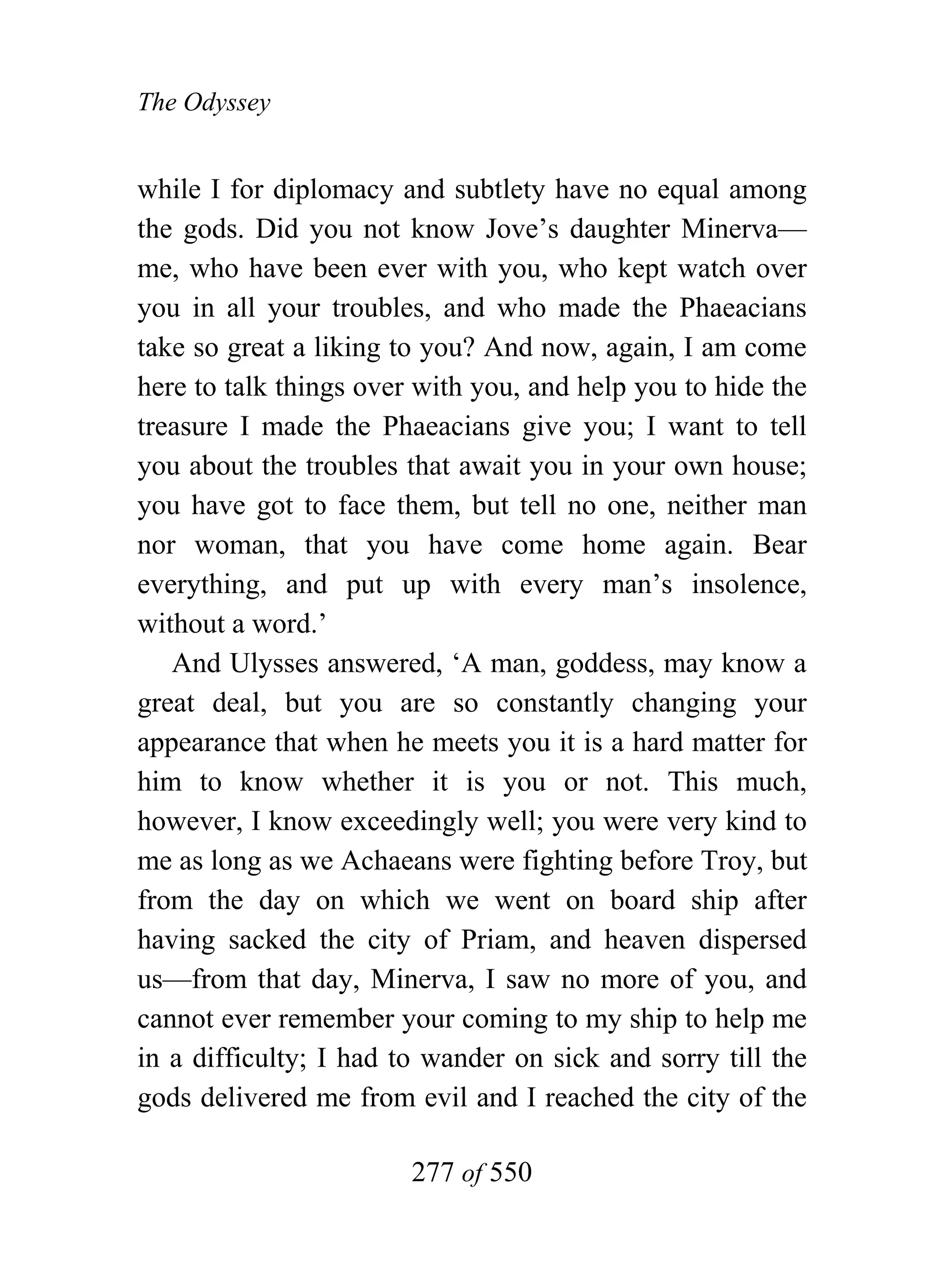 The Odyssey


while I for diplomacy and subtlety have no equal among
the gods. Did you not know Jove’s daughter Minerva—
me, who have been ever with you, who kept watch over
you in all your troubles, and who made the Phaeacians
take so great a liking to you? And now, again, I am come
here to talk things over with you, and help you to hide the
treasure I made the Phaeacians give you; I want to tell
you about the troubles that await you in your own house;
you have got to face them, but tell no one, neither man
nor woman, that you have come home again. Bear
everything, and put up with every man’s insolence,
without a word.’
   And Ulysses answered, ‘A man, goddess, may know a
great deal, but you are so constantly changing your
appearance that when he meets you it is a hard matter for
him to know whether it is you or not. This much,
however, I know exceedingly well; you were very kind to
me as long as we Achaeans were fighting before Troy, but
from the day on which we went on board ship after
having sacked the city of Priam, and heaven dispersed
us—from that day, Minerva, I saw no more of you, and
cannot ever remember your coming to my ship to help me
in a difficulty; I had to wander on sick and sorry till the
gods delivered me from evil and I reached the city of the

                        277 of 550
 