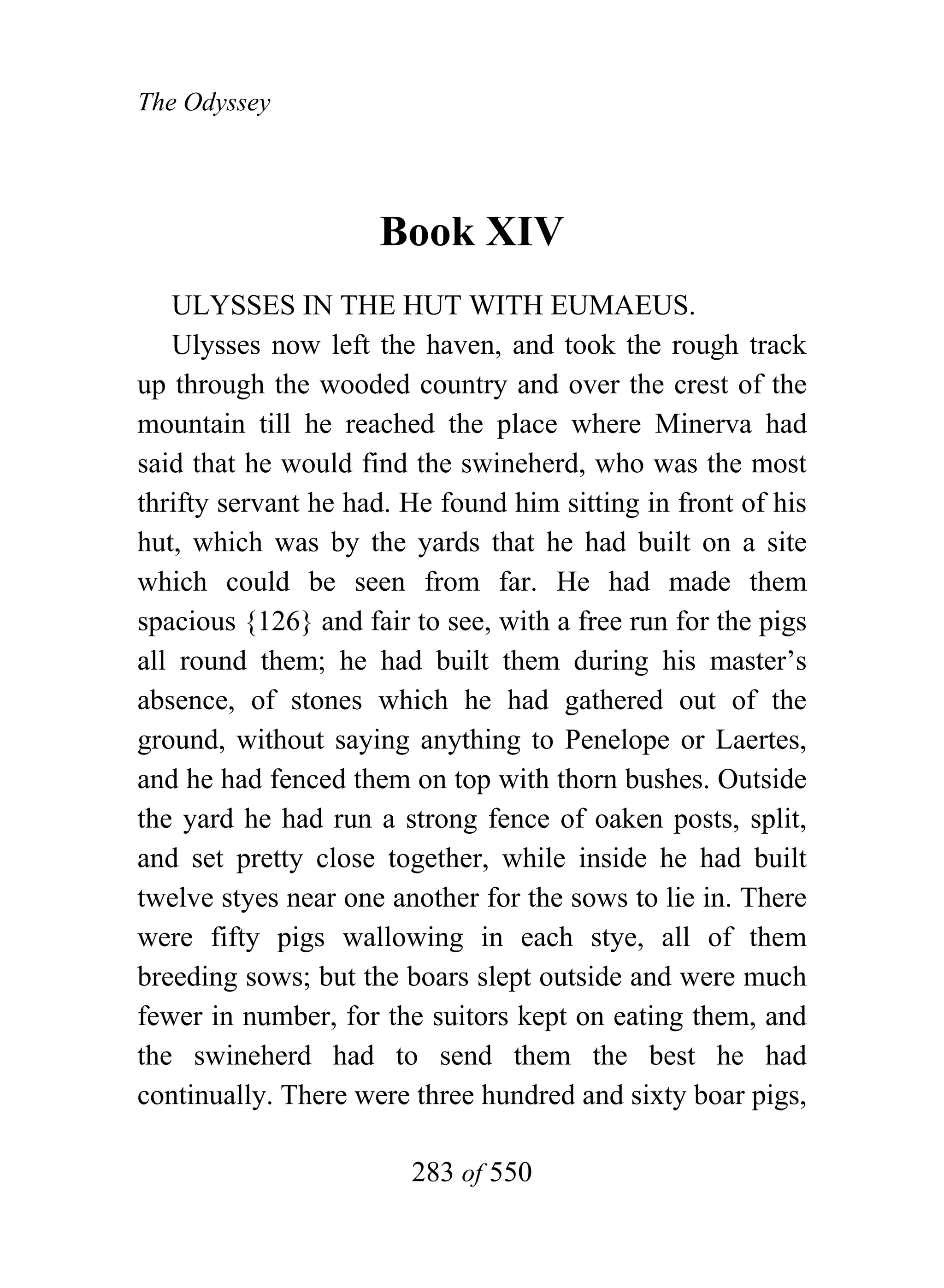 The Odyssey




                     Book XIV
   ULYSSES IN THE HUT WITH EUMAEUS.
   Ulysses now left the haven, and took the rough track
up through the wooded country and over the crest of the
mountain till he reached the place where Minerva had
said that he would find the swineherd, who was the most
thrifty servant he had. He found him sitting in front of his
hut, which was by the yards that he had built on a site
which could be seen from far. He had made them
spacious {126} and fair to see, with a free run for the pigs
all round them; he had built them during his master’s
absence, of stones which he had gathered out of the
ground, without saying anything to Penelope or Laertes,
and he had fenced them on top with thorn bushes. Outside
the yard he had run a strong fence of oaken posts, split,
and set pretty close together, while inside he had built
twelve styes near one another for the sows to lie in. There
were fifty pigs wallowing in each stye, all of them
breeding sows; but the boars slept outside and were much
fewer in number, for the suitors kept on eating them, and
the swineherd had to send them the best he had
continually. There were three hundred and sixty boar pigs,

                        283 of 550
 