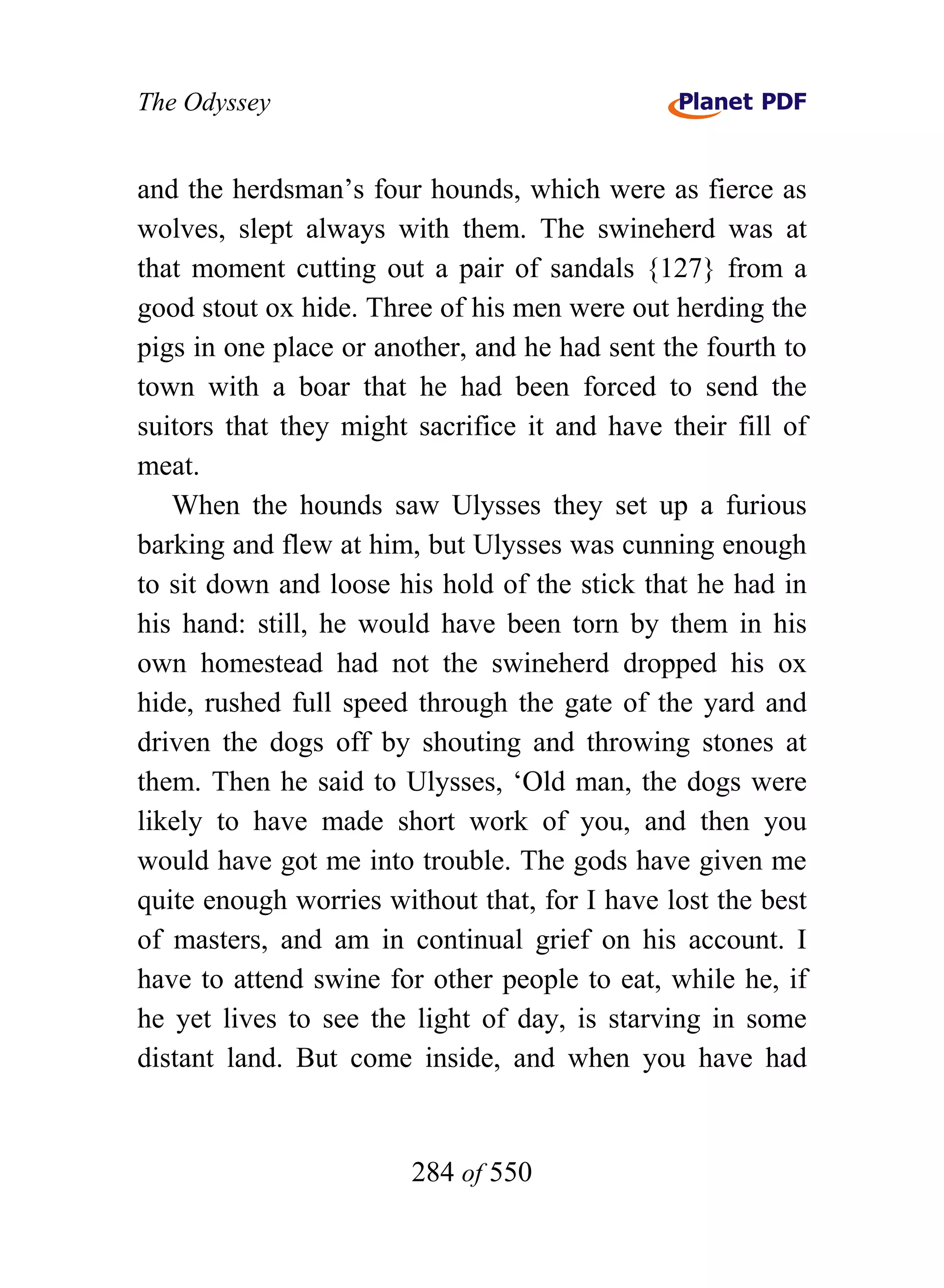 The Odyssey


and the herdsman’s four hounds, which were as fierce as
wolves, slept always with them. The swineherd was at
that moment cutting out a pair of sandals {127} from a
good stout ox hide. Three of his men were out herding the
pigs in one place or another, and he had sent the fourth to
town with a boar that he had been forced to send the
suitors that they might sacrifice it and have their fill of
meat.
   When the hounds saw Ulysses they set up a furious
barking and flew at him, but Ulysses was cunning enough
to sit down and loose his hold of the stick that he had in
his hand: still, he would have been torn by them in his
own homestead had not the swineherd dropped his ox
hide, rushed full speed through the gate of the yard and
driven the dogs off by shouting and throwing stones at
them. Then he said to Ulysses, ‘Old man, the dogs were
likely to have made short work of you, and then you
would have got me into trouble. The gods have given me
quite enough worries without that, for I have lost the best
of masters, and am in continual grief on his account. I
have to attend swine for other people to eat, while he, if
he yet lives to see the light of day, is starving in some
distant land. But come inside, and when you have had


                        284 of 550
 
