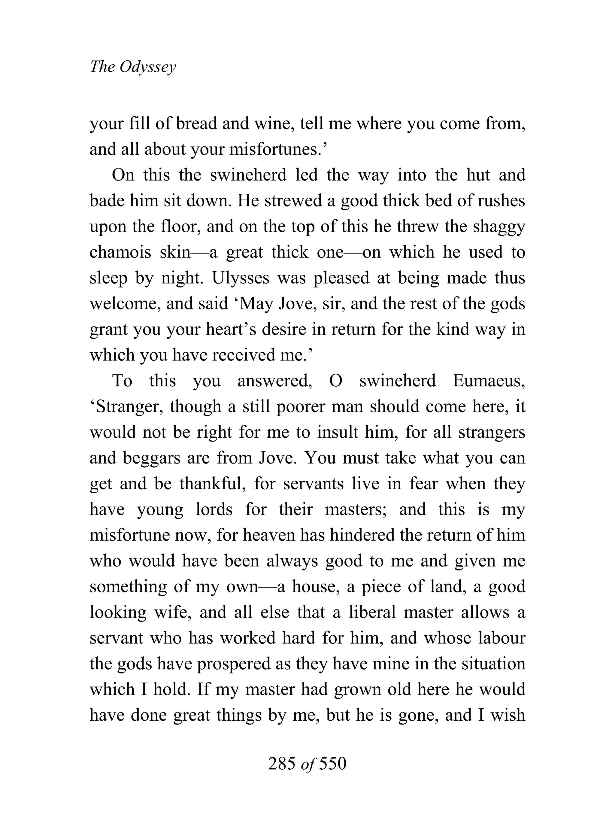 The Odyssey


your fill of bread and wine, tell me where you come from,
and all about your misfortunes.’
   On this the swineherd led the way into the hut and
bade him sit down. He strewed a good thick bed of rushes
upon the floor, and on the top of this he threw the shaggy
chamois skin—a great thick one—on which he used to
sleep by night. Ulysses was pleased at being made thus
welcome, and said ‘May Jove, sir, and the rest of the gods
grant you your heart’s desire in return for the kind way in
which you have received me.’
   To this you answered, O swineherd Eumaeus,
‘Stranger, though a still poorer man should come here, it
would not be right for me to insult him, for all strangers
and beggars are from Jove. You must take what you can
get and be thankful, for servants live in fear when they
have young lords for their masters; and this is my
misfortune now, for heaven has hindered the return of him
who would have been always good to me and given me
something of my own—a house, a piece of land, a good
looking wife, and all else that a liberal master allows a
servant who has worked hard for him, and whose labour
the gods have prospered as they have mine in the situation
which I hold. If my master had grown old here he would
have done great things by me, but he is gone, and I wish

                        285 of 550
 