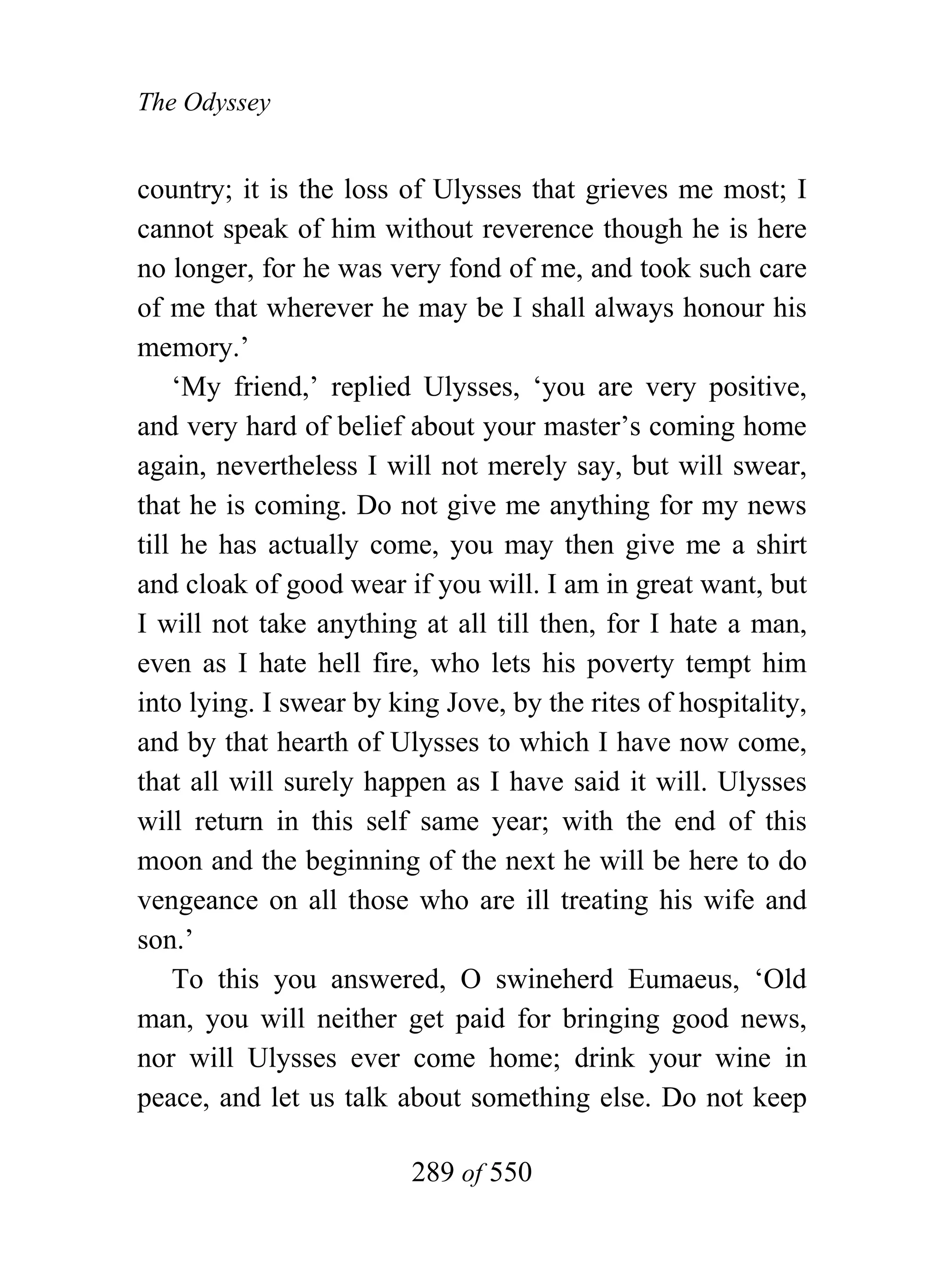 The Odyssey


country; it is the loss of Ulysses that grieves me most; I
cannot speak of him without reverence though he is here
no longer, for he was very fond of me, and took such care
of me that wherever he may be I shall always honour his
memory.’
    ‘My friend,’ replied Ulysses, ‘you are very positive,
and very hard of belief about your master’s coming home
again, nevertheless I will not merely say, but will swear,
that he is coming. Do not give me anything for my news
till he has actually come, you may then give me a shirt
and cloak of good wear if you will. I am in great want, but
I will not take anything at all till then, for I hate a man,
even as I hate hell fire, who lets his poverty tempt him
into lying. I swear by king Jove, by the rites of hospitality,
and by that hearth of Ulysses to which I have now come,
that all will surely happen as I have said it will. Ulysses
will return in this self same year; with the end of this
moon and the beginning of the next he will be here to do
vengeance on all those who are ill treating his wife and
son.’
    To this you answered, O swineherd Eumaeus, ‘Old
man, you will neither get paid for bringing good news,
nor will Ulysses ever come home; drink your wine in
peace, and let us talk about something else. Do not keep

                         289 of 550
 