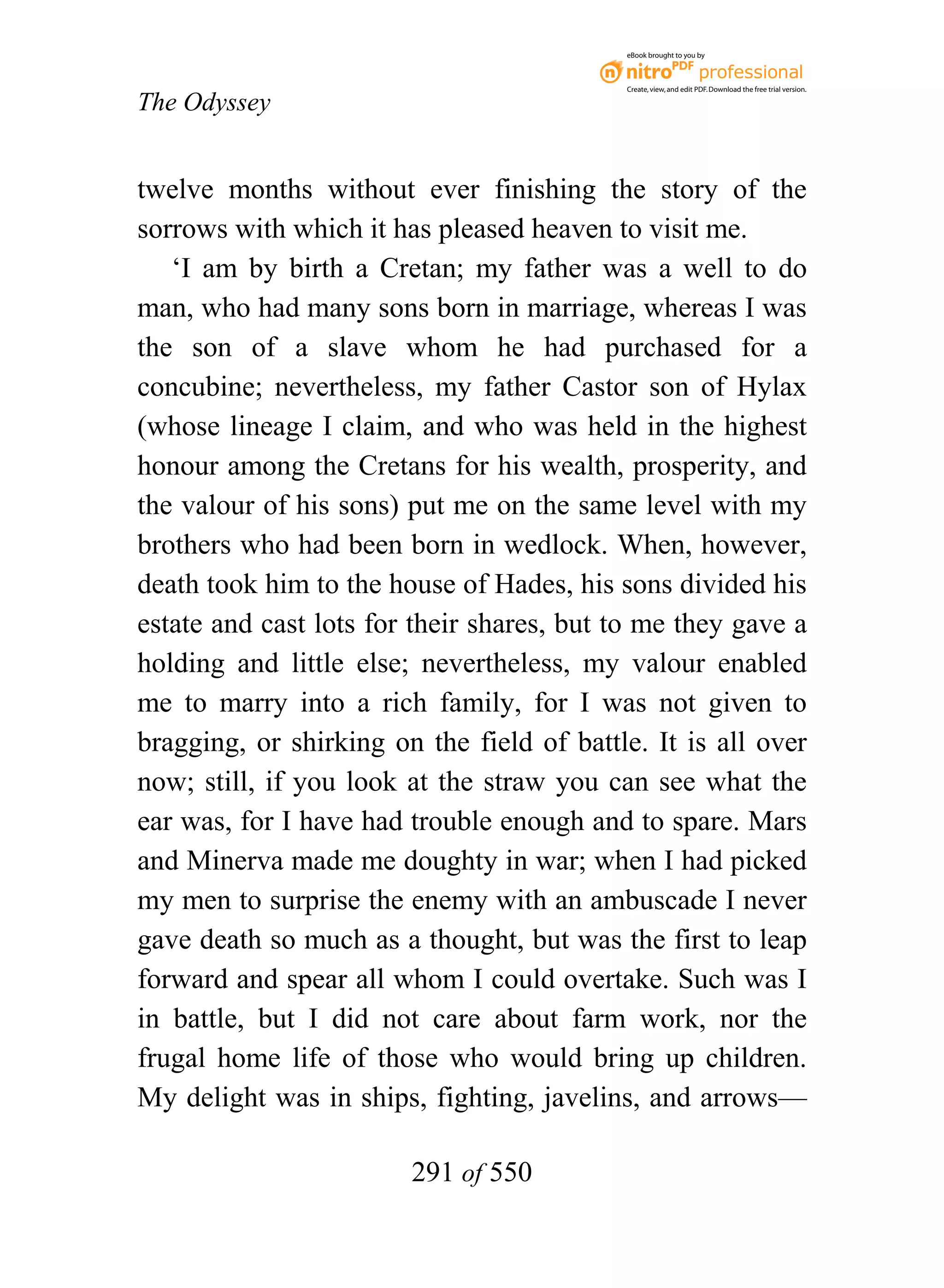eBook brought to you by



                                           Create, view, and edit PDF. Download the free trial version.

The Odyssey


twelve months without ever finishing the story of the
sorrows with which it has pleased heaven to visit me.
   ‘I am by birth a Cretan; my father was a well to do
man, who had many sons born in marriage, whereas I was
the son of a slave whom he had purchased for a
concubine; nevertheless, my father Castor son of Hylax
(whose lineage I claim, and who was held in the highest
honour among the Cretans for his wealth, prosperity, and
the valour of his sons) put me on the same level with my
brothers who had been born in wedlock. When, however,
death took him to the house of Hades, his sons divided his
estate and cast lots for their shares, but to me they gave a
holding and little else; nevertheless, my valour enabled
me to marry into a rich family, for I was not given to
bragging, or shirking on the field of battle. It is all over
now; still, if you look at the straw you can see what the
ear was, for I have had trouble enough and to spare. Mars
and Minerva made me doughty in war; when I had picked
my men to surprise the enemy with an ambuscade I never
gave death so much as a thought, but was the first to leap
forward and spear all whom I could overtake. Such was I
in battle, but I did not care about farm work, nor the
frugal home life of those who would bring up children.
My delight was in ships, fighting, javelins, and arrows—

                        291 of 550
 
