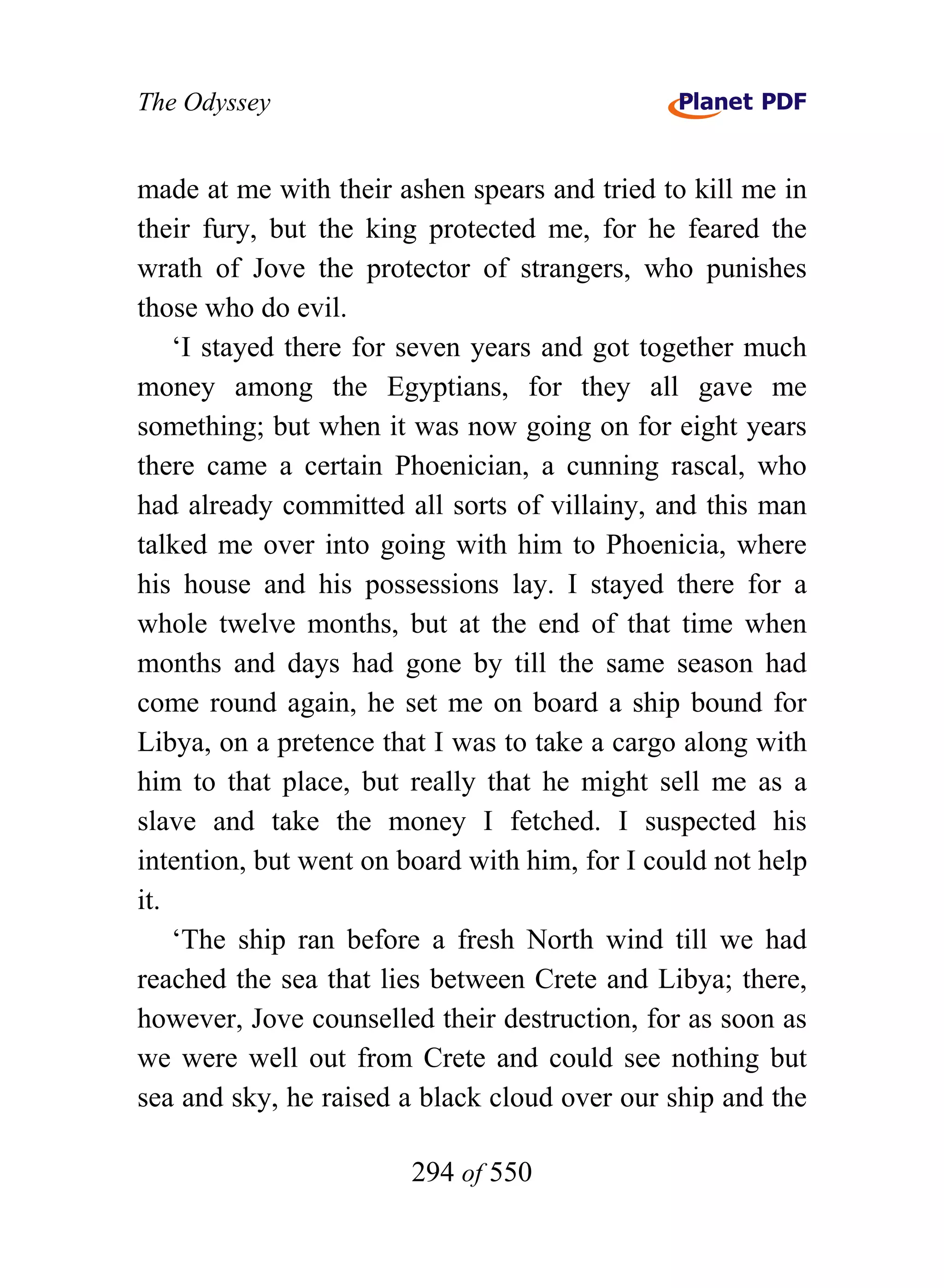 The Odyssey


made at me with their ashen spears and tried to kill me in
their fury, but the king protected me, for he feared the
wrath of Jove the protector of strangers, who punishes
those who do evil.
    ‘I stayed there for seven years and got together much
money among the Egyptians, for they all gave me
something; but when it was now going on for eight years
there came a certain Phoenician, a cunning rascal, who
had already committed all sorts of villainy, and this man
talked me over into going with him to Phoenicia, where
his house and his possessions lay. I stayed there for a
whole twelve months, but at the end of that time when
months and days had gone by till the same season had
come round again, he set me on board a ship bound for
Libya, on a pretence that I was to take a cargo along with
him to that place, but really that he might sell me as a
slave and take the money I fetched. I suspected his
intention, but went on board with him, for I could not help
it.
    ‘The ship ran before a fresh North wind till we had
reached the sea that lies between Crete and Libya; there,
however, Jove counselled their destruction, for as soon as
we were well out from Crete and could see nothing but
sea and sky, he raised a black cloud over our ship and the

                        294 of 550
 