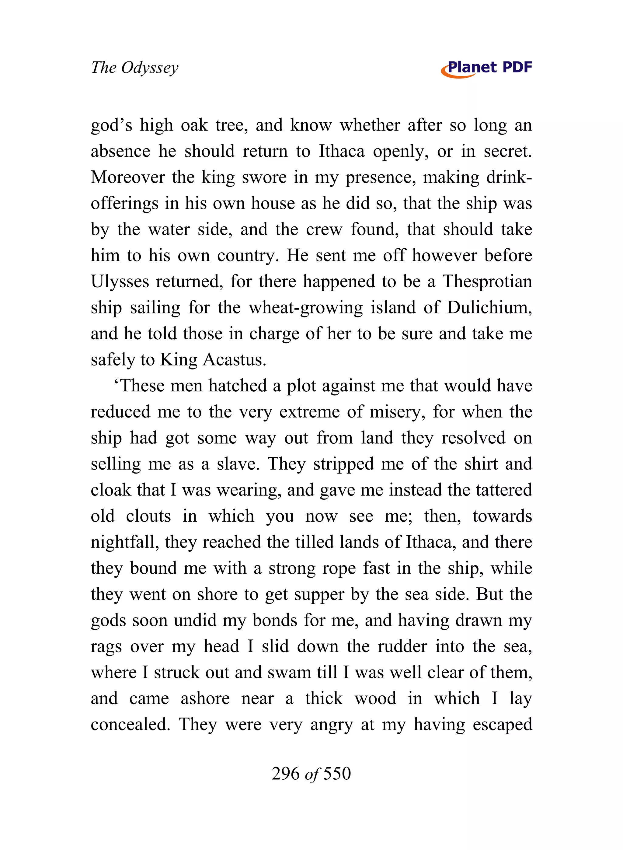 The Odyssey


god’s high oak tree, and know whether after so long an
absence he should return to Ithaca openly, or in secret.
Moreover the king swore in my presence, making drink-
offerings in his own house as he did so, that the ship was
by the water side, and the crew found, that should take
him to his own country. He sent me off however before
Ulysses returned, for there happened to be a Thesprotian
ship sailing for the wheat-growing island of Dulichium,
and he told those in charge of her to be sure and take me
safely to King Acastus.
   ‘These men hatched a plot against me that would have
reduced me to the very extreme of misery, for when the
ship had got some way out from land they resolved on
selling me as a slave. They stripped me of the shirt and
cloak that I was wearing, and gave me instead the tattered
old clouts in which you now see me; then, towards
nightfall, they reached the tilled lands of Ithaca, and there
they bound me with a strong rope fast in the ship, while
they went on shore to get supper by the sea side. But the
gods soon undid my bonds for me, and having drawn my
rags over my head I slid down the rudder into the sea,
where I struck out and swam till I was well clear of them,
and came ashore near a thick wood in which I lay
concealed. They were very angry at my having escaped

                        296 of 550
 