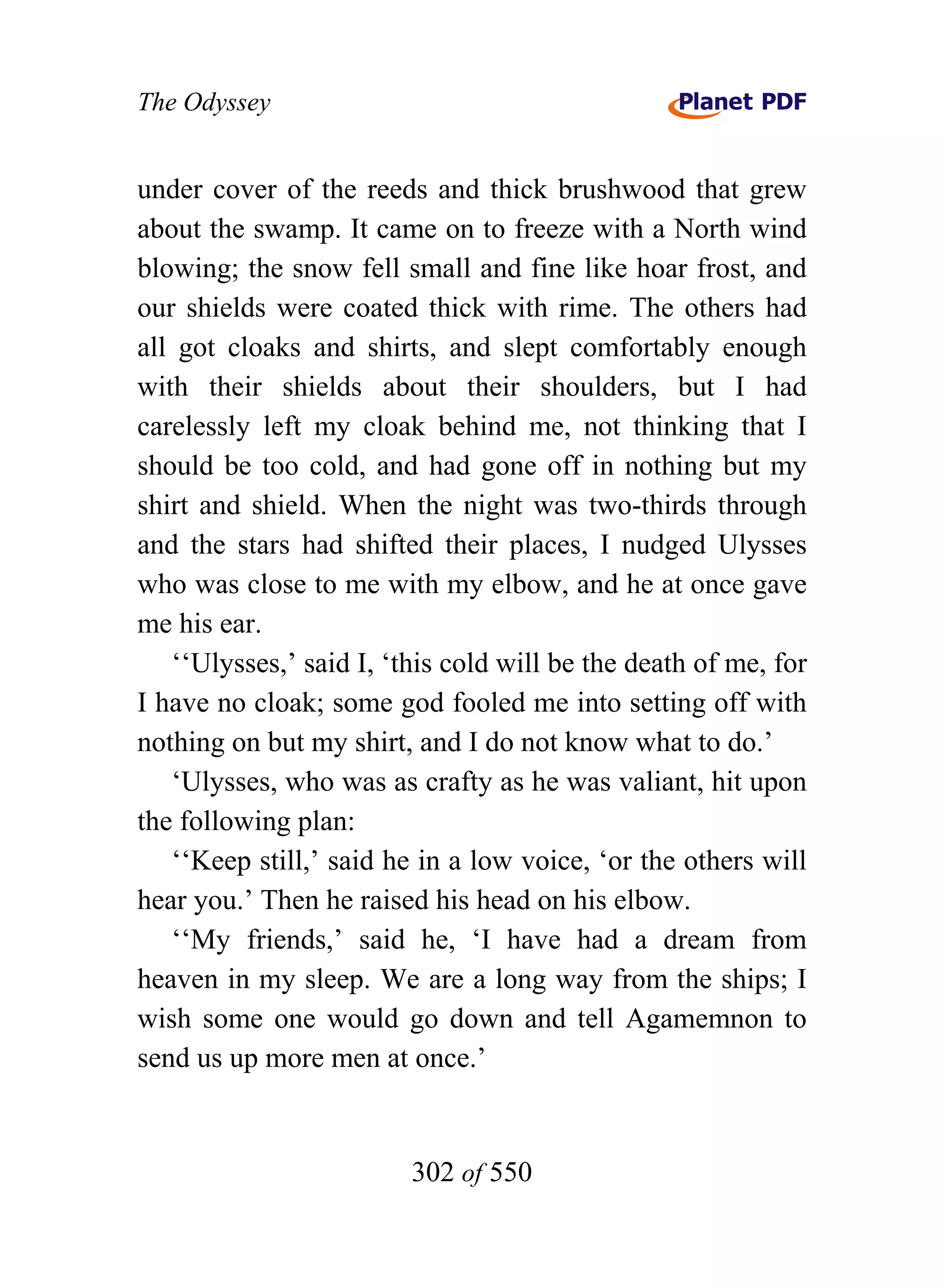 The Odyssey


under cover of the reeds and thick brushwood that grew
about the swamp. It came on to freeze with a North wind
blowing; the snow fell small and fine like hoar frost, and
our shields were coated thick with rime. The others had
all got cloaks and shirts, and slept comfortably enough
with their shields about their shoulders, but I had
carelessly left my cloak behind me, not thinking that I
should be too cold, and had gone off in nothing but my
shirt and shield. When the night was two-thirds through
and the stars had shifted their places, I nudged Ulysses
who was close to me with my elbow, and he at once gave
me his ear.
   ‘‘Ulysses,’ said I, ‘this cold will be the death of me, for
I have no cloak; some god fooled me into setting off with
nothing on but my shirt, and I do not know what to do.’
   ‘Ulysses, who was as crafty as he was valiant, hit upon
the following plan:
   ‘‘Keep still,’ said he in a low voice, ‘or the others will
hear you.’ Then he raised his head on his elbow.
   ‘‘My friends,’ said he, ‘I have had a dream from
heaven in my sleep. We are a long way from the ships; I
wish some one would go down and tell Agamemnon to
send us up more men at once.’


                         302 of 550
 
