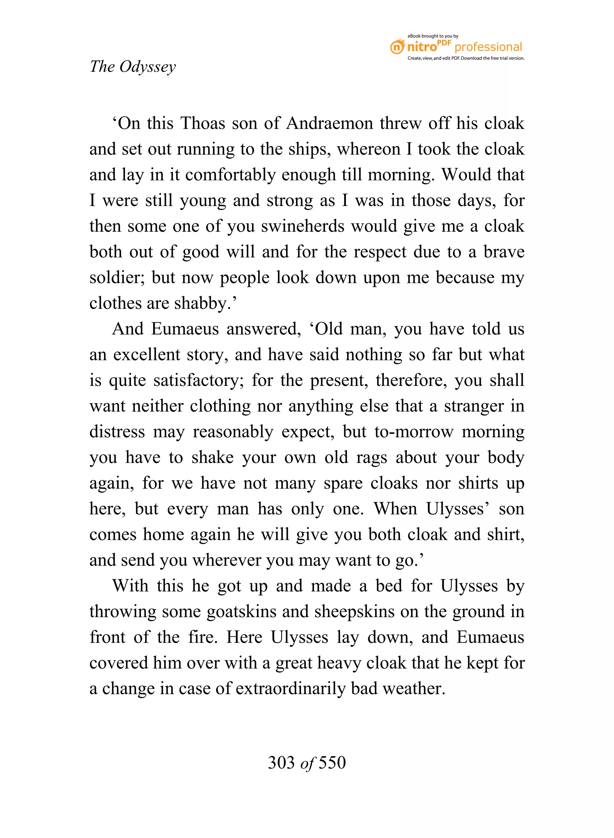eBook brought to you by



                                           Create, view, and edit PDF. Download the free trial version.

The Odyssey


   ‘On this Thoas son of Andraemon threw off his cloak
and set out running to the ships, whereon I took the cloak
and lay in it comfortably enough till morning. Would that
I were still young and strong as I was in those days, for
then some one of you swineherds would give me a cloak
both out of good will and for the respect due to a brave
soldier; but now people look down upon me because my
clothes are shabby.’
   And Eumaeus answered, ‘Old man, you have told us
an excellent story, and have said nothing so far but what
is quite satisfactory; for the present, therefore, you shall
want neither clothing nor anything else that a stranger in
distress may reasonably expect, but to-morrow morning
you have to shake your own old rags about your body
again, for we have not many spare cloaks nor shirts up
here, but every man has only one. When Ulysses’ son
comes home again he will give you both cloak and shirt,
and send you wherever you may want to go.’
   With this he got up and made a bed for Ulysses by
throwing some goatskins and sheepskins on the ground in
front of the fire. Here Ulysses lay down, and Eumaeus
covered him over with a great heavy cloak that he kept for
a change in case of extraordinarily bad weather.


                        303 of 550
 