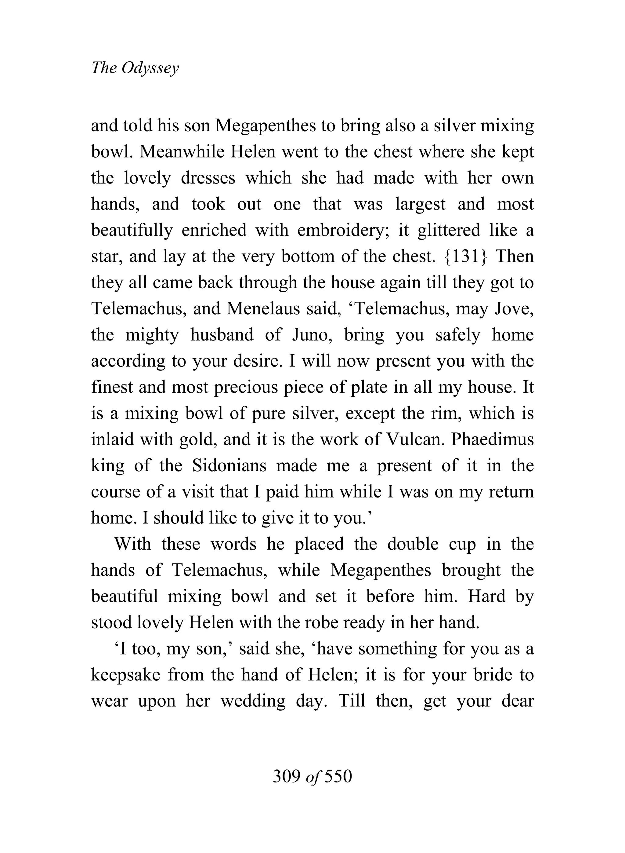 The Odyssey


and told his son Megapenthes to bring also a silver mixing
bowl. Meanwhile Helen went to the chest where she kept
the lovely dresses which she had made with her own
hands, and took out one that was largest and most
beautifully enriched with embroidery; it glittered like a
star, and lay at the very bottom of the chest. {131} Then
they all came back through the house again till they got to
Telemachus, and Menelaus said, ‘Telemachus, may Jove,
the mighty husband of Juno, bring you safely home
according to your desire. I will now present you with the
finest and most precious piece of plate in all my house. It
is a mixing bowl of pure silver, except the rim, which is
inlaid with gold, and it is the work of Vulcan. Phaedimus
king of the Sidonians made me a present of it in the
course of a visit that I paid him while I was on my return
home. I should like to give it to you.’
   With these words he placed the double cup in the
hands of Telemachus, while Megapenthes brought the
beautiful mixing bowl and set it before him. Hard by
stood lovely Helen with the robe ready in her hand.
   ‘I too, my son,’ said she, ‘have something for you as a
keepsake from the hand of Helen; it is for your bride to
wear upon her wedding day. Till then, get your dear


                        309 of 550
 
