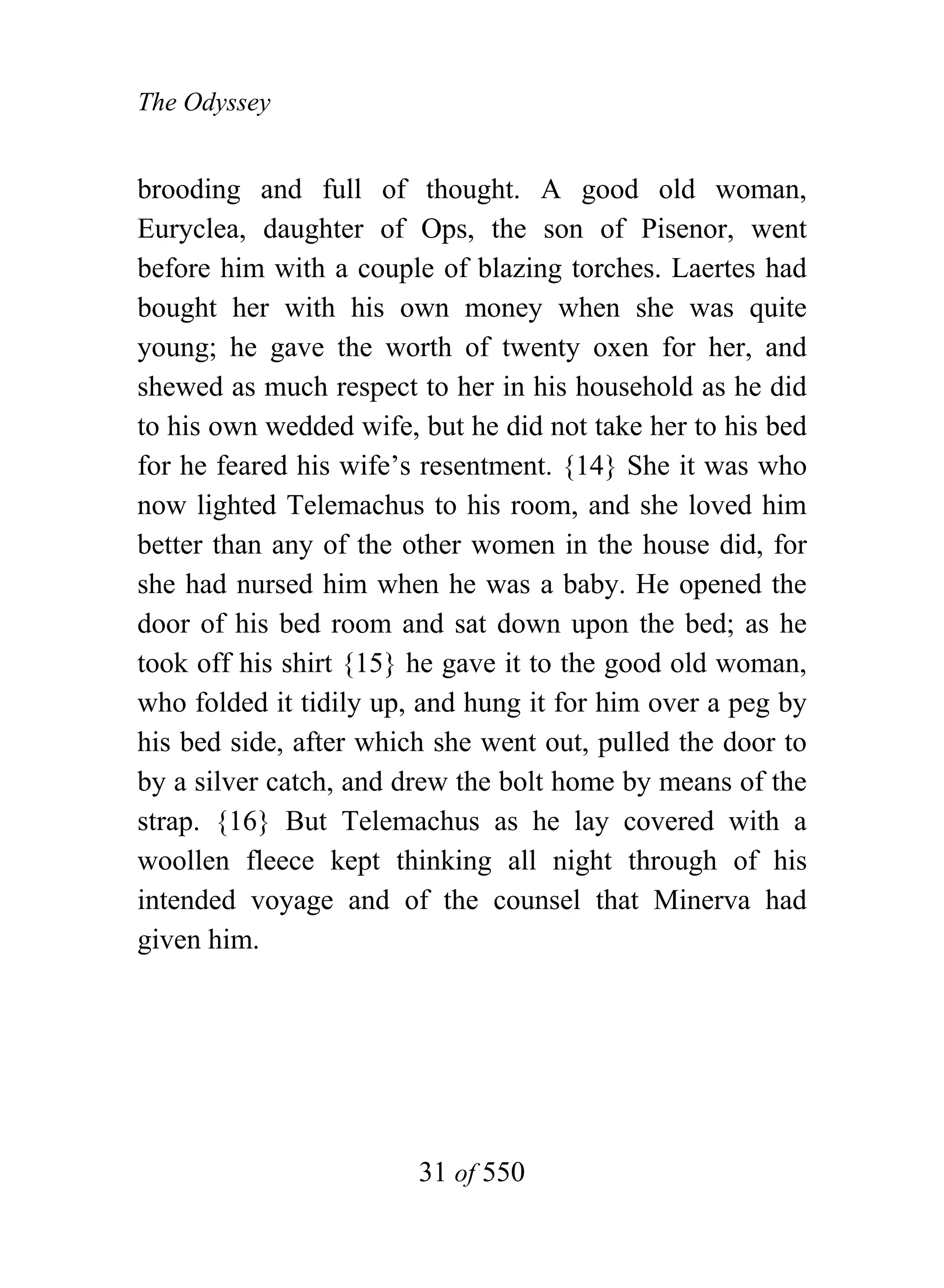The Odyssey


brooding and full of thought. A good old woman,
Euryclea, daughter of Ops, the son of Pisenor, went
before him with a couple of blazing torches. Laertes had
bought her with his own money when she was quite
young; he gave the worth of twenty oxen for her, and
shewed as much respect to her in his household as he did
to his own wedded wife, but he did not take her to his bed
for he feared his wife’s resentment. {14} She it was who
now lighted Telemachus to his room, and she loved him
better than any of the other women in the house did, for
she had nursed him when he was a baby. He opened the
door of his bed room and sat down upon the bed; as he
took off his shirt {15} he gave it to the good old woman,
who folded it tidily up, and hung it for him over a peg by
his bed side, after which she went out, pulled the door to
by a silver catch, and drew the bolt home by means of the
strap. {16} But Telemachus as he lay covered with a
woollen fleece kept thinking all night through of his
intended voyage and of the counsel that Minerva had
given him.




                        31 of 550
 