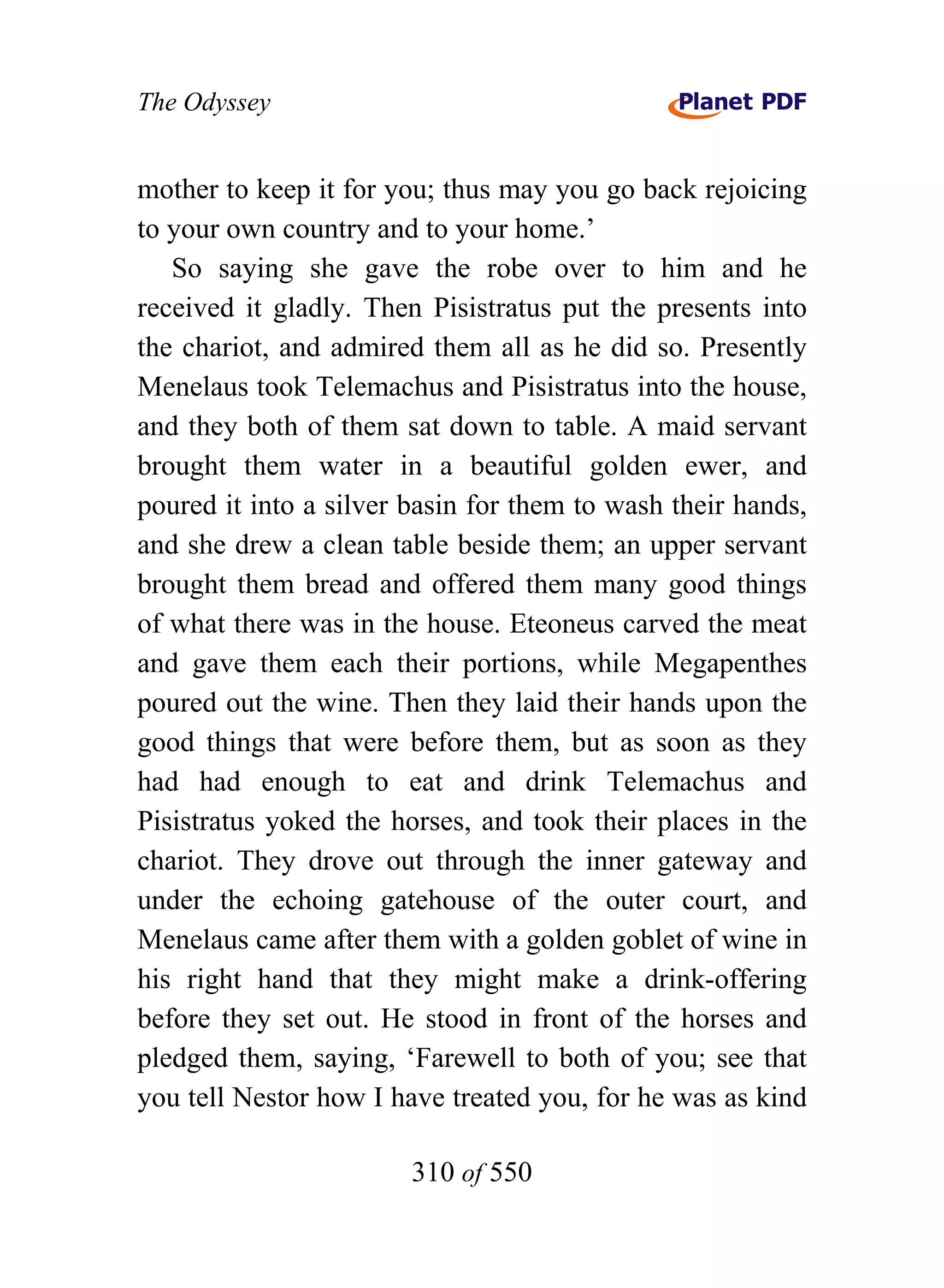 The Odyssey


mother to keep it for you; thus may you go back rejoicing
to your own country and to your home.’
   So saying she gave the robe over to him and he
received it gladly. Then Pisistratus put the presents into
the chariot, and admired them all as he did so. Presently
Menelaus took Telemachus and Pisistratus into the house,
and they both of them sat down to table. A maid servant
brought them water in a beautiful golden ewer, and
poured it into a silver basin for them to wash their hands,
and she drew a clean table beside them; an upper servant
brought them bread and offered them many good things
of what there was in the house. Eteoneus carved the meat
and gave them each their portions, while Megapenthes
poured out the wine. Then they laid their hands upon the
good things that were before them, but as soon as they
had had enough to eat and drink Telemachus and
Pisistratus yoked the horses, and took their places in the
chariot. They drove out through the inner gateway and
under the echoing gatehouse of the outer court, and
Menelaus came after them with a golden goblet of wine in
his right hand that they might make a drink-offering
before they set out. He stood in front of the horses and
pledged them, saying, ‘Farewell to both of you; see that
you tell Nestor how I have treated you, for he was as kind

                        310 of 550
 