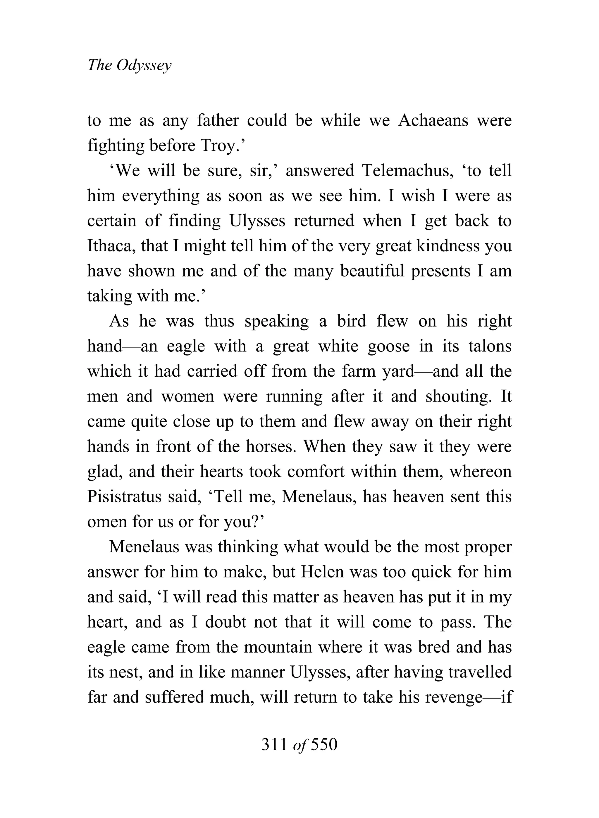 The Odyssey


to me as any father could be while we Achaeans were
fighting before Troy.’
    ‘We will be sure, sir,’ answered Telemachus, ‘to tell
him everything as soon as we see him. I wish I were as
certain of finding Ulysses returned when I get back to
Ithaca, that I might tell him of the very great kindness you
have shown me and of the many beautiful presents I am
taking with me.’
    As he was thus speaking a bird flew on his right
hand—an eagle with a great white goose in its talons
which it had carried off from the farm yard—and all the
men and women were running after it and shouting. It
came quite close up to them and flew away on their right
hands in front of the horses. When they saw it they were
glad, and their hearts took comfort within them, whereon
Pisistratus said, ‘Tell me, Menelaus, has heaven sent this
omen for us or for you?’
    Menelaus was thinking what would be the most proper
answer for him to make, but Helen was too quick for him
and said, ‘I will read this matter as heaven has put it in my
heart, and as I doubt not that it will come to pass. The
eagle came from the mountain where it was bred and has
its nest, and in like manner Ulysses, after having travelled
far and suffered much, will return to take his revenge—if

                        311 of 550
 
