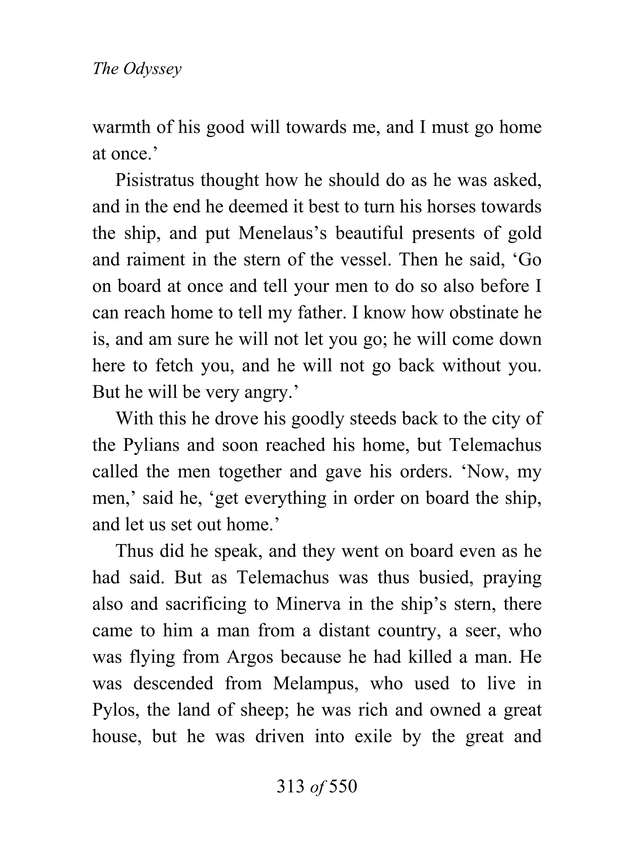 The Odyssey


warmth of his good will towards me, and I must go home
at once.’
    Pisistratus thought how he should do as he was asked,
and in the end he deemed it best to turn his horses towards
the ship, and put Menelaus’s beautiful presents of gold
and raiment in the stern of the vessel. Then he said, ‘Go
on board at once and tell your men to do so also before I
can reach home to tell my father. I know how obstinate he
is, and am sure he will not let you go; he will come down
here to fetch you, and he will not go back without you.
But he will be very angry.’
    With this he drove his goodly steeds back to the city of
the Pylians and soon reached his home, but Telemachus
called the men together and gave his orders. ‘Now, my
men,’ said he, ‘get everything in order on board the ship,
and let us set out home.’
    Thus did he speak, and they went on board even as he
had said. But as Telemachus was thus busied, praying
also and sacrificing to Minerva in the ship’s stern, there
came to him a man from a distant country, a seer, who
was flying from Argos because he had killed a man. He
was descended from Melampus, who used to live in
Pylos, the land of sheep; he was rich and owned a great
house, but he was driven into exile by the great and

                        313 of 550
 