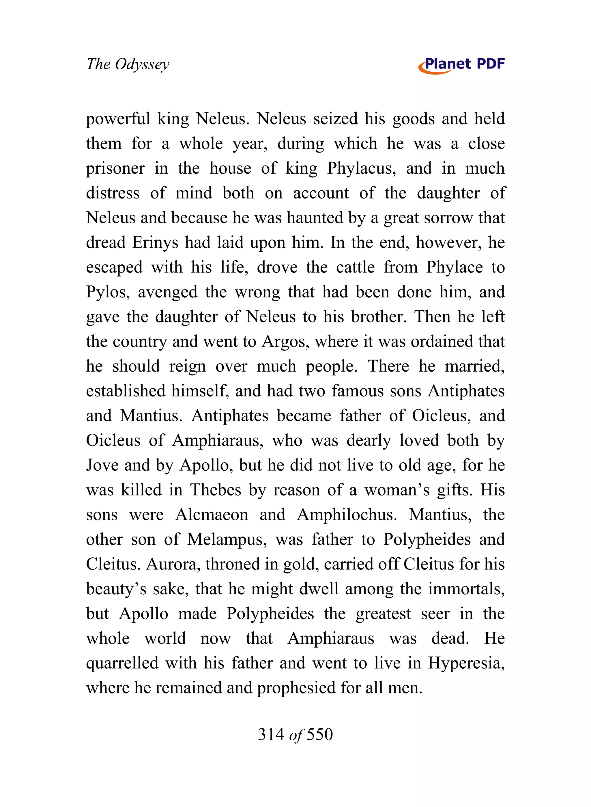 The Odyssey


powerful king Neleus. Neleus seized his goods and held
them for a whole year, during which he was a close
prisoner in the house of king Phylacus, and in much
distress of mind both on account of the daughter of
Neleus and because he was haunted by a great sorrow that
dread Erinys had laid upon him. In the end, however, he
escaped with his life, drove the cattle from Phylace to
Pylos, avenged the wrong that had been done him, and
gave the daughter of Neleus to his brother. Then he left
the country and went to Argos, where it was ordained that
he should reign over much people. There he married,
established himself, and had two famous sons Antiphates
and Mantius. Antiphates became father of Oicleus, and
Oicleus of Amphiaraus, who was dearly loved both by
Jove and by Apollo, but he did not live to old age, for he
was killed in Thebes by reason of a woman’s gifts. His
sons were Alcmaeon and Amphilochus. Mantius, the
other son of Melampus, was father to Polypheides and
Cleitus. Aurora, throned in gold, carried off Cleitus for his
beauty’s sake, that he might dwell among the immortals,
but Apollo made Polypheides the greatest seer in the
whole world now that Amphiaraus was dead. He
quarrelled with his father and went to live in Hyperesia,
where he remained and prophesied for all men.

                        314 of 550
 