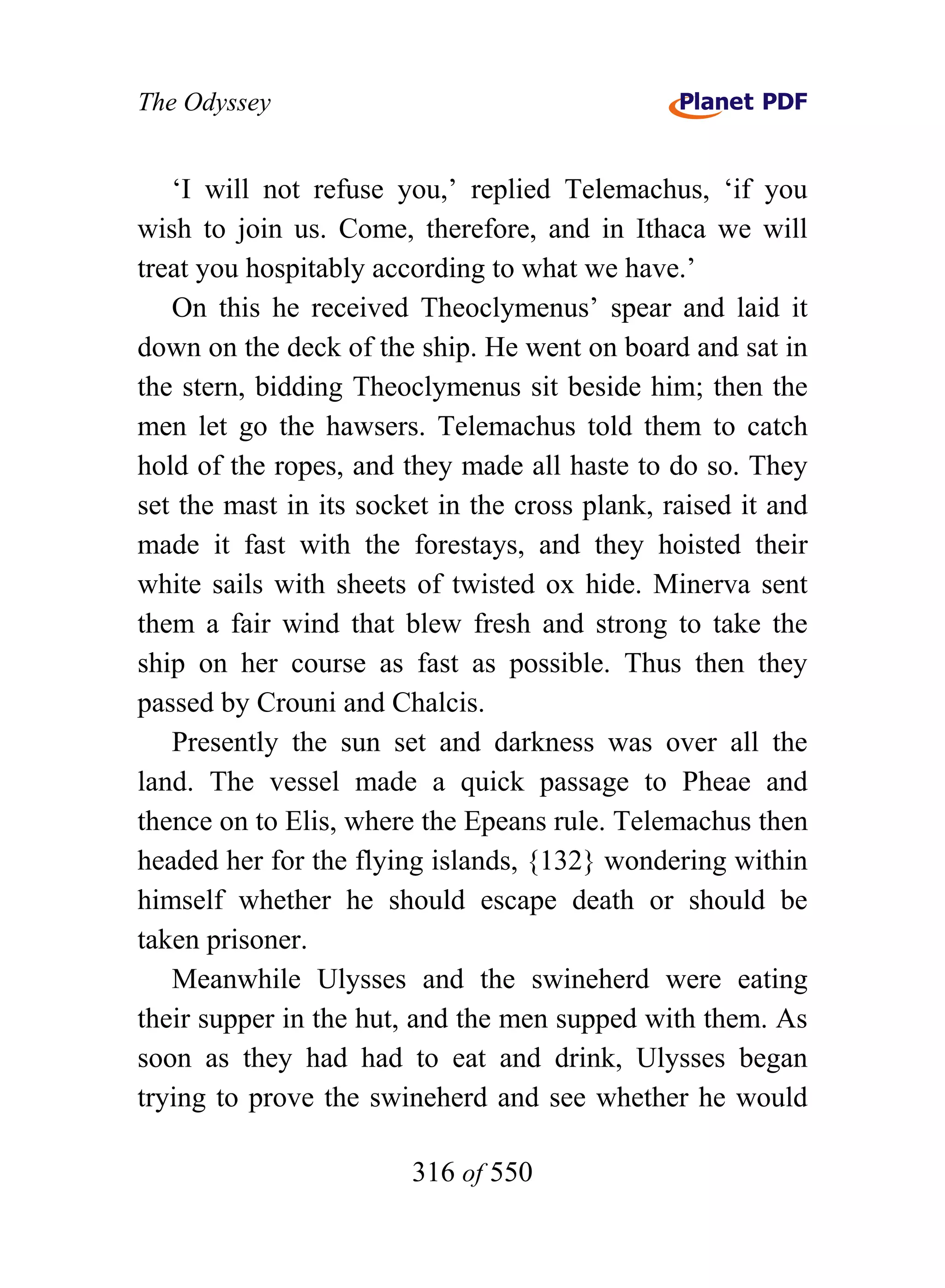 The Odyssey


   ‘I will not refuse you,’ replied Telemachus, ‘if you
wish to join us. Come, therefore, and in Ithaca we will
treat you hospitably according to what we have.’
   On this he received Theoclymenus’ spear and laid it
down on the deck of the ship. He went on board and sat in
the stern, bidding Theoclymenus sit beside him; then the
men let go the hawsers. Telemachus told them to catch
hold of the ropes, and they made all haste to do so. They
set the mast in its socket in the cross plank, raised it and
made it fast with the forestays, and they hoisted their
white sails with sheets of twisted ox hide. Minerva sent
them a fair wind that blew fresh and strong to take the
ship on her course as fast as possible. Thus then they
passed by Crouni and Chalcis.
   Presently the sun set and darkness was over all the
land. The vessel made a quick passage to Pheae and
thence on to Elis, where the Epeans rule. Telemachus then
headed her for the flying islands, {132} wondering within
himself whether he should escape death or should be
taken prisoner.
   Meanwhile Ulysses and the swineherd were eating
their supper in the hut, and the men supped with them. As
soon as they had had to eat and drink, Ulysses began
trying to prove the swineherd and see whether he would

                        316 of 550
 