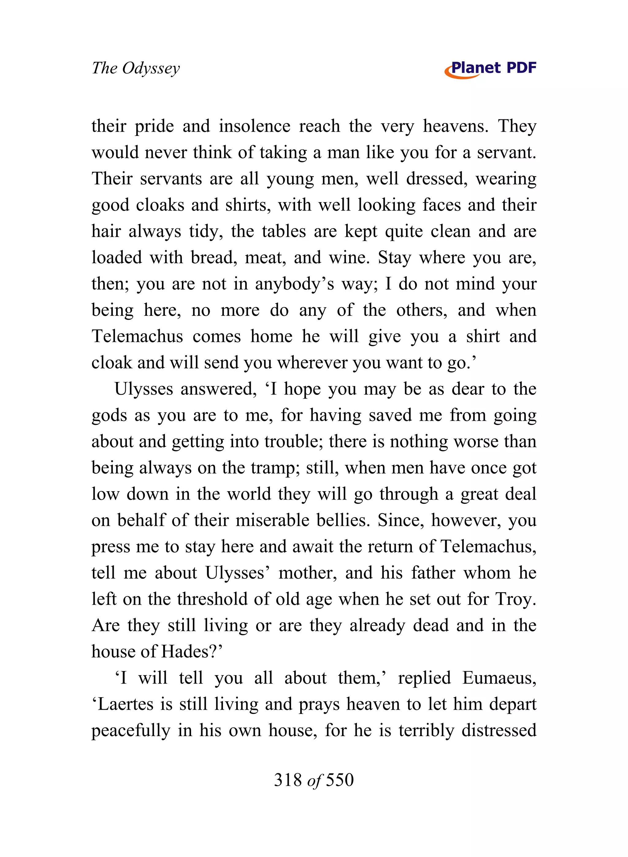 The Odyssey


their pride and insolence reach the very heavens. They
would never think of taking a man like you for a servant.
Their servants are all young men, well dressed, wearing
good cloaks and shirts, with well looking faces and their
hair always tidy, the tables are kept quite clean and are
loaded with bread, meat, and wine. Stay where you are,
then; you are not in anybody’s way; I do not mind your
being here, no more do any of the others, and when
Telemachus comes home he will give you a shirt and
cloak and will send you wherever you want to go.’
    Ulysses answered, ‘I hope you may be as dear to the
gods as you are to me, for having saved me from going
about and getting into trouble; there is nothing worse than
being always on the tramp; still, when men have once got
low down in the world they will go through a great deal
on behalf of their miserable bellies. Since, however, you
press me to stay here and await the return of Telemachus,
tell me about Ulysses’ mother, and his father whom he
left on the threshold of old age when he set out for Troy.
Are they still living or are they already dead and in the
house of Hades?’
    ‘I will tell you all about them,’ replied Eumaeus,
‘Laertes is still living and prays heaven to let him depart
peacefully in his own house, for he is terribly distressed

                        318 of 550
 