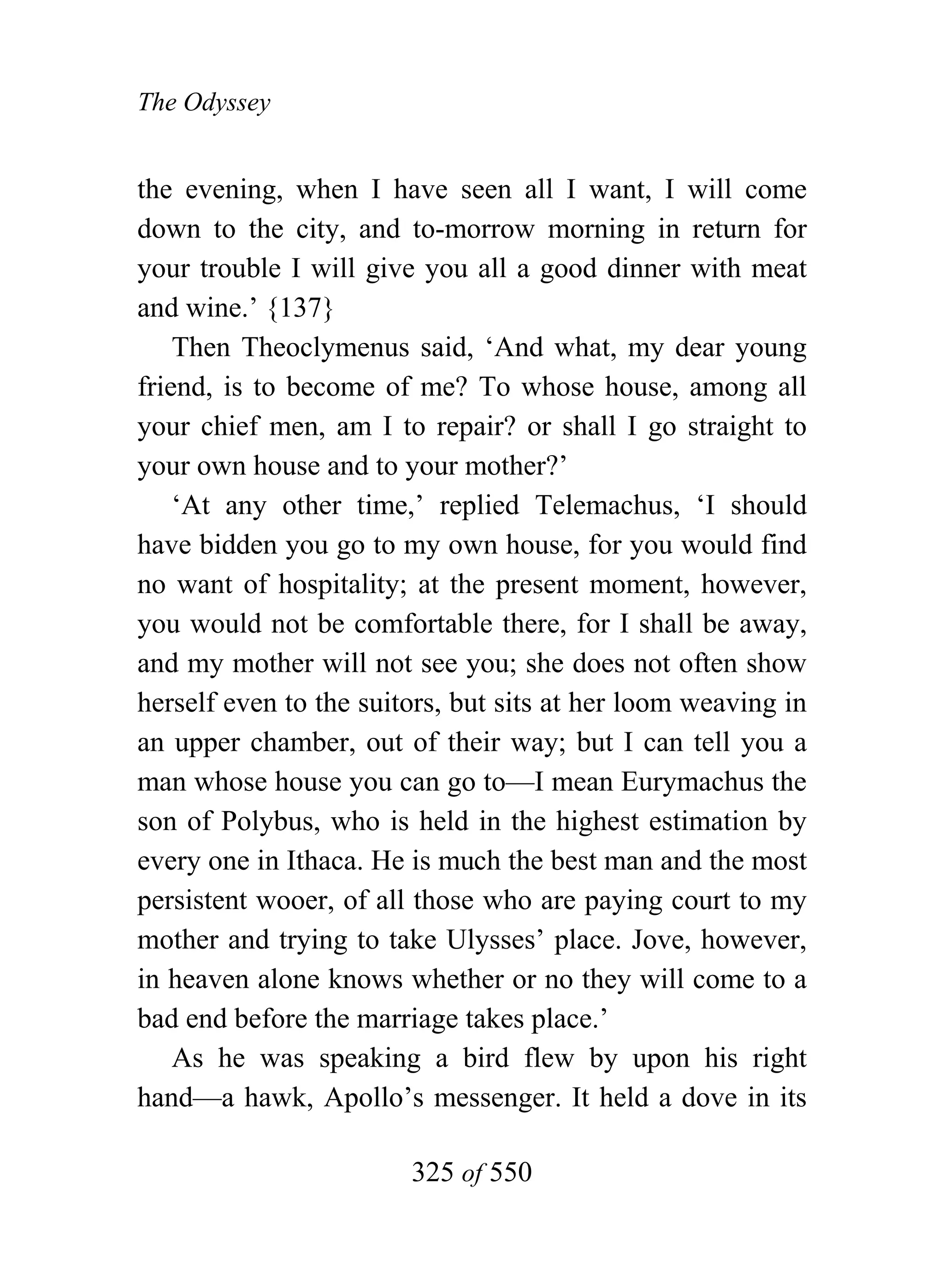 The Odyssey


the evening, when I have seen all I want, I will come
down to the city, and to-morrow morning in return for
your trouble I will give you all a good dinner with meat
and wine.’ {137}
    Then Theoclymenus said, ‘And what, my dear young
friend, is to become of me? To whose house, among all
your chief men, am I to repair? or shall I go straight to
your own house and to your mother?’
    ‘At any other time,’ replied Telemachus, ‘I should
have bidden you go to my own house, for you would find
no want of hospitality; at the present moment, however,
you would not be comfortable there, for I shall be away,
and my mother will not see you; she does not often show
herself even to the suitors, but sits at her loom weaving in
an upper chamber, out of their way; but I can tell you a
man whose house you can go to—I mean Eurymachus the
son of Polybus, who is held in the highest estimation by
every one in Ithaca. He is much the best man and the most
persistent wooer, of all those who are paying court to my
mother and trying to take Ulysses’ place. Jove, however,
in heaven alone knows whether or no they will come to a
bad end before the marriage takes place.’
    As he was speaking a bird flew by upon his right
hand—a hawk, Apollo’s messenger. It held a dove in its

                        325 of 550
 