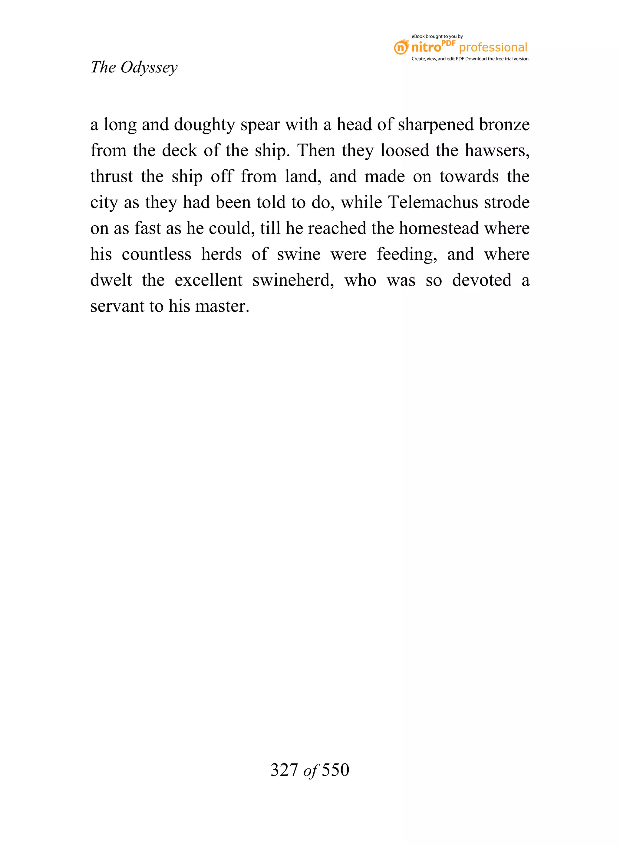eBook brought to you by



                                           Create, view, and edit PDF. Download the free trial version.

The Odyssey


a long and doughty spear with a head of sharpened bronze
from the deck of the ship. Then they loosed the hawsers,
thrust the ship off from land, and made on towards the
city as they had been told to do, while Telemachus strode
on as fast as he could, till he reached the homestead where
his countless herds of swine were feeding, and where
dwelt the excellent swineherd, who was so devoted a
servant to his master.




                        327 of 550
 