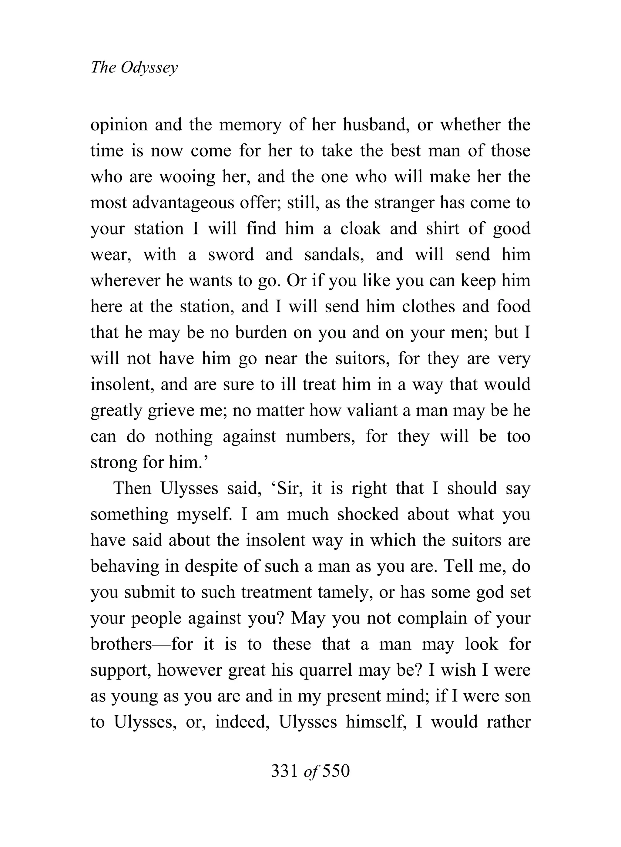 The Odyssey


opinion and the memory of her husband, or whether the
time is now come for her to take the best man of those
who are wooing her, and the one who will make her the
most advantageous offer; still, as the stranger has come to
your station I will find him a cloak and shirt of good
wear, with a sword and sandals, and will send him
wherever he wants to go. Or if you like you can keep him
here at the station, and I will send him clothes and food
that he may be no burden on you and on your men; but I
will not have him go near the suitors, for they are very
insolent, and are sure to ill treat him in a way that would
greatly grieve me; no matter how valiant a man may be he
can do nothing against numbers, for they will be too
strong for him.’
   Then Ulysses said, ‘Sir, it is right that I should say
something myself. I am much shocked about what you
have said about the insolent way in which the suitors are
behaving in despite of such a man as you are. Tell me, do
you submit to such treatment tamely, or has some god set
your people against you? May you not complain of your
brothers—for it is to these that a man may look for
support, however great his quarrel may be? I wish I were
as young as you are and in my present mind; if I were son
to Ulysses, or, indeed, Ulysses himself, I would rather

                        331 of 550
 