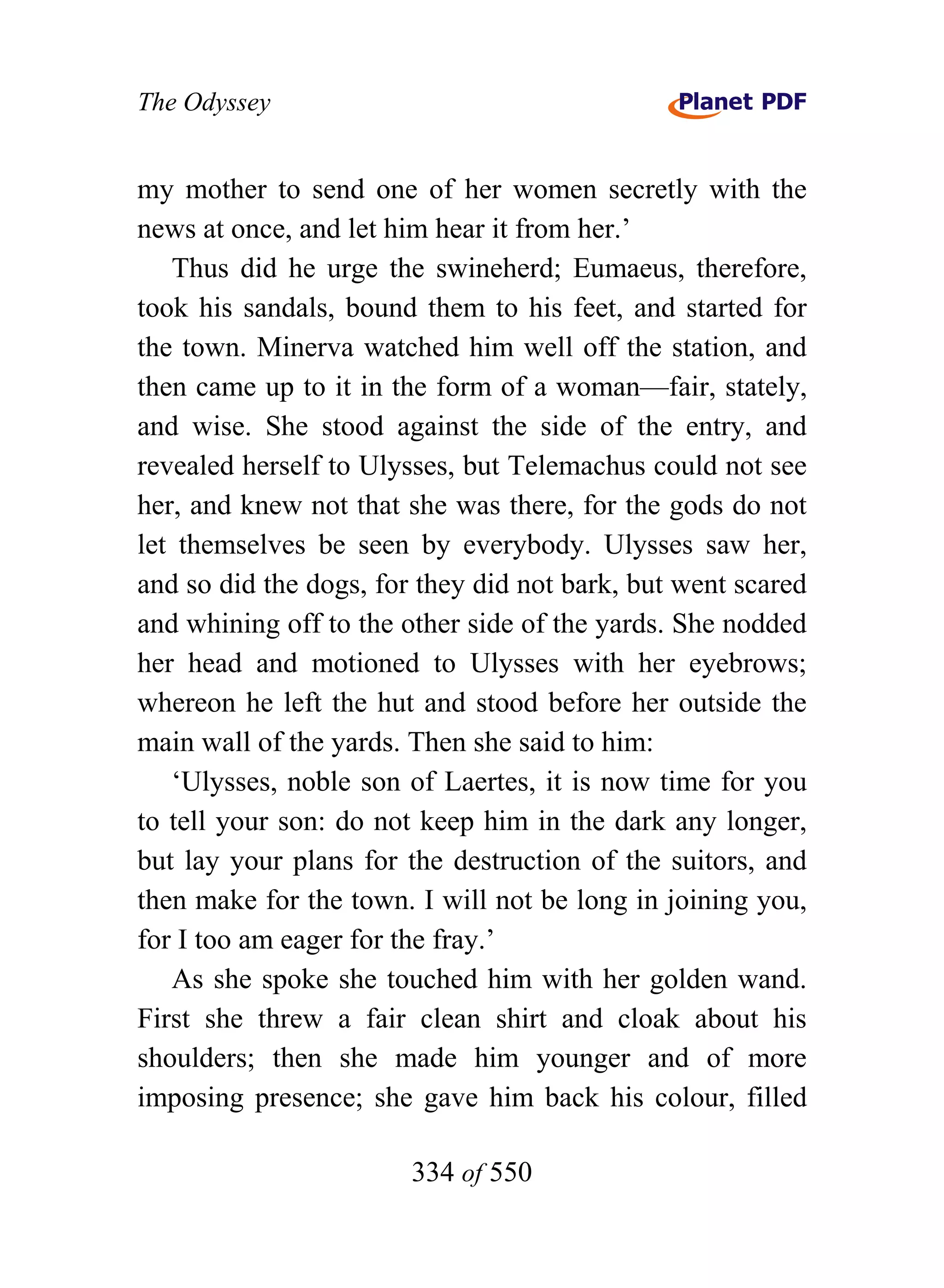 The Odyssey


my mother to send one of her women secretly with the
news at once, and let him hear it from her.’
   Thus did he urge the swineherd; Eumaeus, therefore,
took his sandals, bound them to his feet, and started for
the town. Minerva watched him well off the station, and
then came up to it in the form of a woman—fair, stately,
and wise. She stood against the side of the entry, and
revealed herself to Ulysses, but Telemachus could not see
her, and knew not that she was there, for the gods do not
let themselves be seen by everybody. Ulysses saw her,
and so did the dogs, for they did not bark, but went scared
and whining off to the other side of the yards. She nodded
her head and motioned to Ulysses with her eyebrows;
whereon he left the hut and stood before her outside the
main wall of the yards. Then she said to him:
   ‘Ulysses, noble son of Laertes, it is now time for you
to tell your son: do not keep him in the dark any longer,
but lay your plans for the destruction of the suitors, and
then make for the town. I will not be long in joining you,
for I too am eager for the fray.’
   As she spoke she touched him with her golden wand.
First she threw a fair clean shirt and cloak about his
shoulders; then she made him younger and of more
imposing presence; she gave him back his colour, filled

                        334 of 550
 