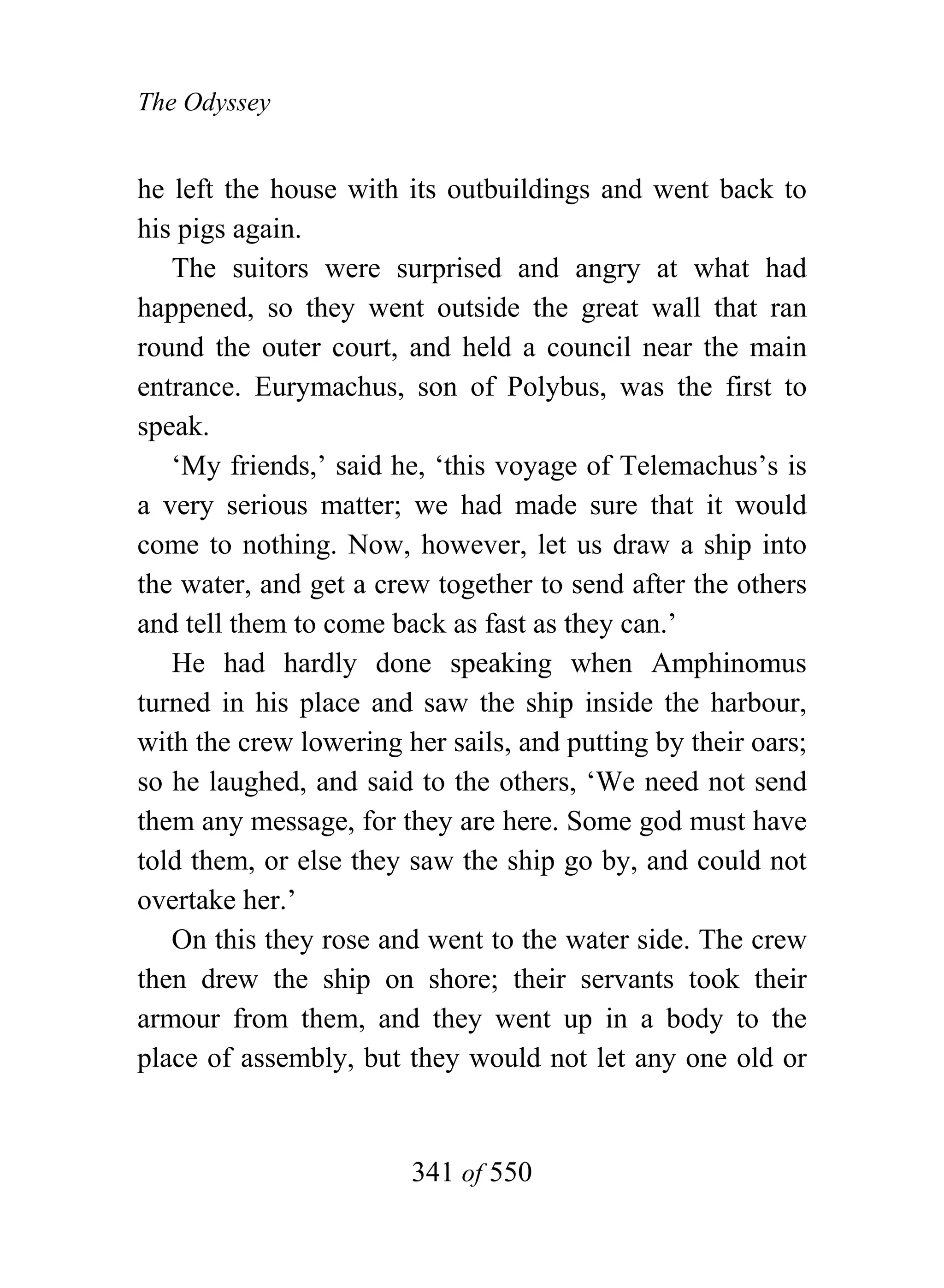 The Odyssey


he left the house with its outbuildings and went back to
his pigs again.
   The suitors were surprised and angry at what had
happened, so they went outside the great wall that ran
round the outer court, and held a council near the main
entrance. Eurymachus, son of Polybus, was the first to
speak.
   ‘My friends,’ said he, ‘this voyage of Telemachus’s is
a very serious matter; we had made sure that it would
come to nothing. Now, however, let us draw a ship into
the water, and get a crew together to send after the others
and tell them to come back as fast as they can.’
   He had hardly done speaking when Amphinomus
turned in his place and saw the ship inside the harbour,
with the crew lowering her sails, and putting by their oars;
so he laughed, and said to the others, ‘We need not send
them any message, for they are here. Some god must have
told them, or else they saw the ship go by, and could not
overtake her.’
   On this they rose and went to the water side. The crew
then drew the ship on shore; their servants took their
armour from them, and they went up in a body to the
place of assembly, but they would not let any one old or


                        341 of 550
 
