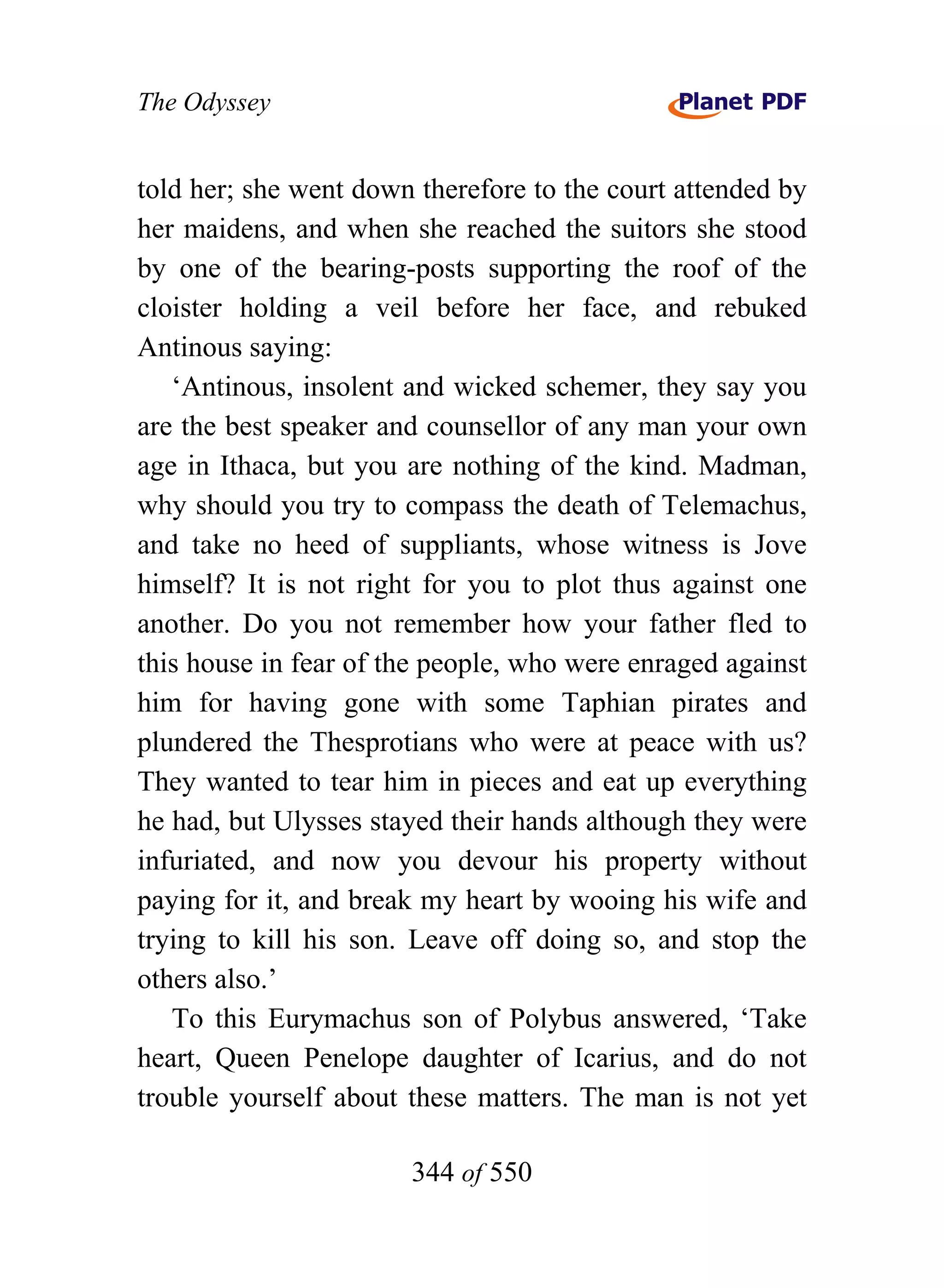 The Odyssey


told her; she went down therefore to the court attended by
her maidens, and when she reached the suitors she stood
by one of the bearing-posts supporting the roof of the
cloister holding a veil before her face, and rebuked
Antinous saying:
   ‘Antinous, insolent and wicked schemer, they say you
are the best speaker and counsellor of any man your own
age in Ithaca, but you are nothing of the kind. Madman,
why should you try to compass the death of Telemachus,
and take no heed of suppliants, whose witness is Jove
himself? It is not right for you to plot thus against one
another. Do you not remember how your father fled to
this house in fear of the people, who were enraged against
him for having gone with some Taphian pirates and
plundered the Thesprotians who were at peace with us?
They wanted to tear him in pieces and eat up everything
he had, but Ulysses stayed their hands although they were
infuriated, and now you devour his property without
paying for it, and break my heart by wooing his wife and
trying to kill his son. Leave off doing so, and stop the
others also.’
   To this Eurymachus son of Polybus answered, ‘Take
heart, Queen Penelope daughter of Icarius, and do not
trouble yourself about these matters. The man is not yet

                       344 of 550
 