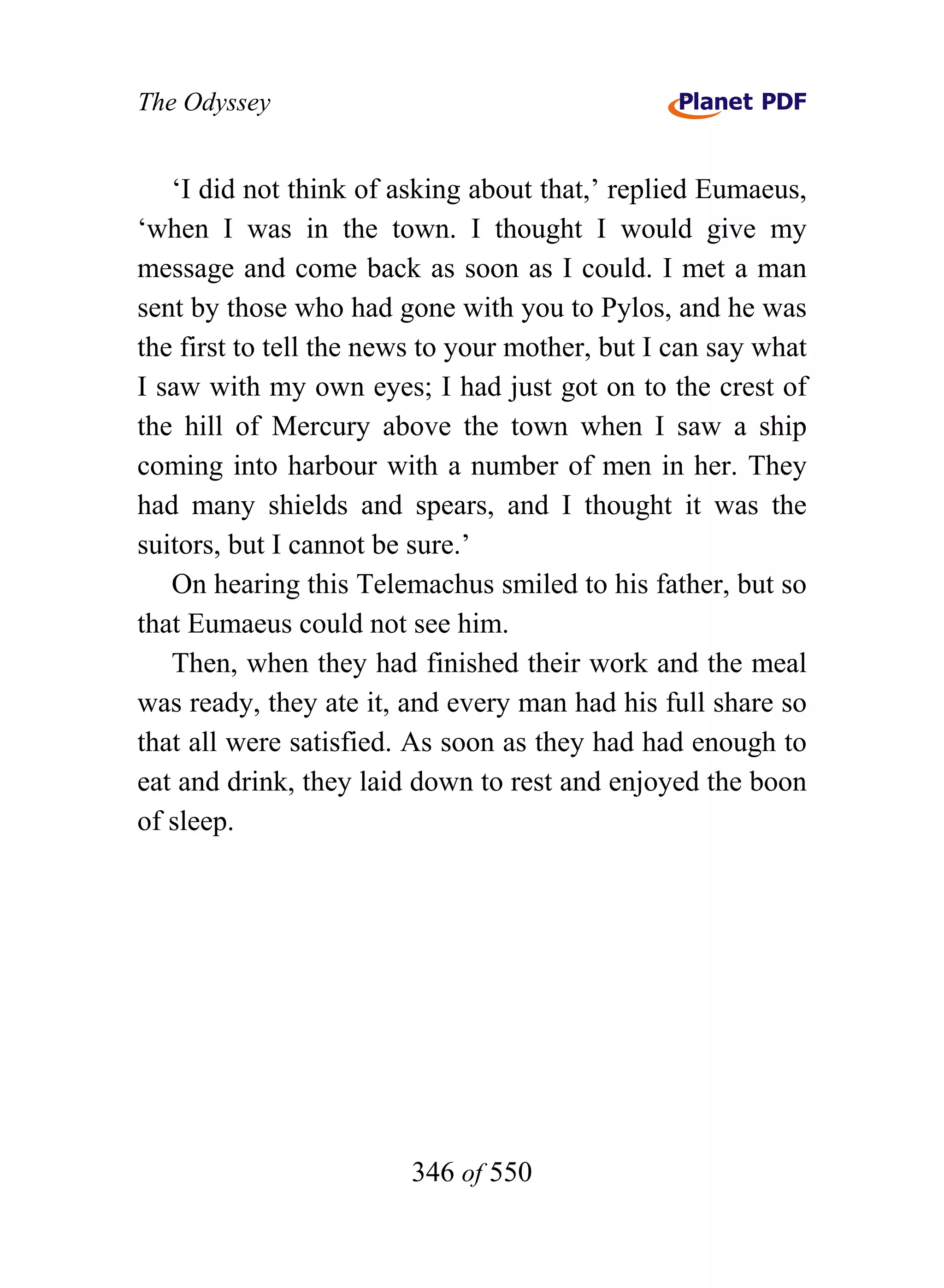 The Odyssey


   ‘I did not think of asking about that,’ replied Eumaeus,
‘when I was in the town. I thought I would give my
message and come back as soon as I could. I met a man
sent by those who had gone with you to Pylos, and he was
the first to tell the news to your mother, but I can say what
I saw with my own eyes; I had just got on to the crest of
the hill of Mercury above the town when I saw a ship
coming into harbour with a number of men in her. They
had many shields and spears, and I thought it was the
suitors, but I cannot be sure.’
   On hearing this Telemachus smiled to his father, but so
that Eumaeus could not see him.
   Then, when they had finished their work and the meal
was ready, they ate it, and every man had his full share so
that all were satisfied. As soon as they had had enough to
eat and drink, they laid down to rest and enjoyed the boon
of sleep.




                        346 of 550
 