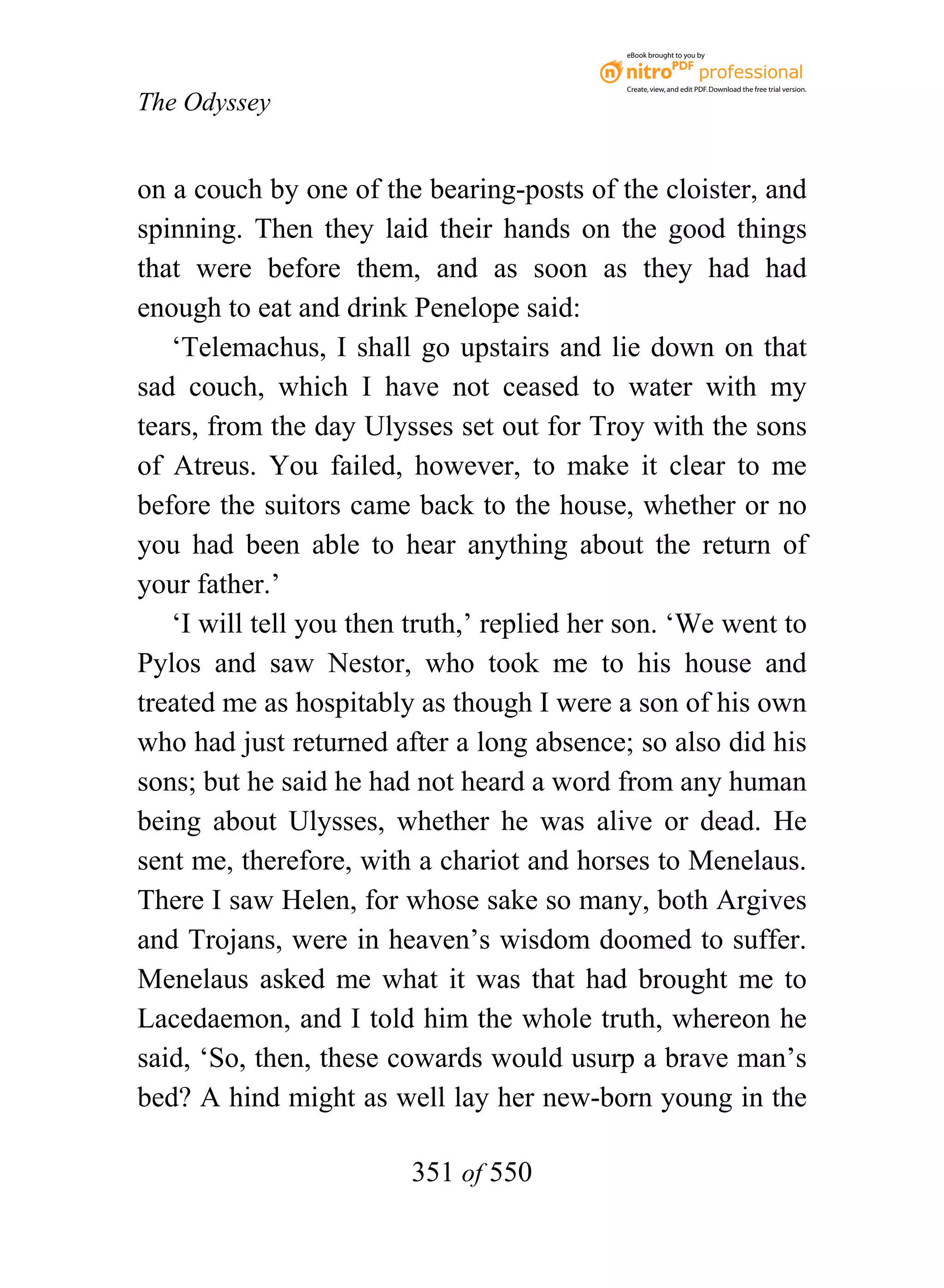 eBook brought to you by



                                            Create, view, and edit PDF. Download the free trial version.

The Odyssey


on a couch by one of the bearing-posts of the cloister, and
spinning. Then they laid their hands on the good things
that were before them, and as soon as they had had
enough to eat and drink Penelope said:
   ‘Telemachus, I shall go upstairs and lie down on that
sad couch, which I have not ceased to water with my
tears, from the day Ulysses set out for Troy with the sons
of Atreus. You failed, however, to make it clear to me
before the suitors came back to the house, whether or no
you had been able to hear anything about the return of
your father.’
   ‘I will tell you then truth,’ replied her son. ‘We went to
Pylos and saw Nestor, who took me to his house and
treated me as hospitably as though I were a son of his own
who had just returned after a long absence; so also did his
sons; but he said he had not heard a word from any human
being about Ulysses, whether he was alive or dead. He
sent me, therefore, with a chariot and horses to Menelaus.
There I saw Helen, for whose sake so many, both Argives
and Trojans, were in heaven’s wisdom doomed to suffer.
Menelaus asked me what it was that had brought me to
Lacedaemon, and I told him the whole truth, whereon he
said, ‘So, then, these cowards would usurp a brave man’s
bed? A hind might as well lay her new-born young in the

                        351 of 550
 