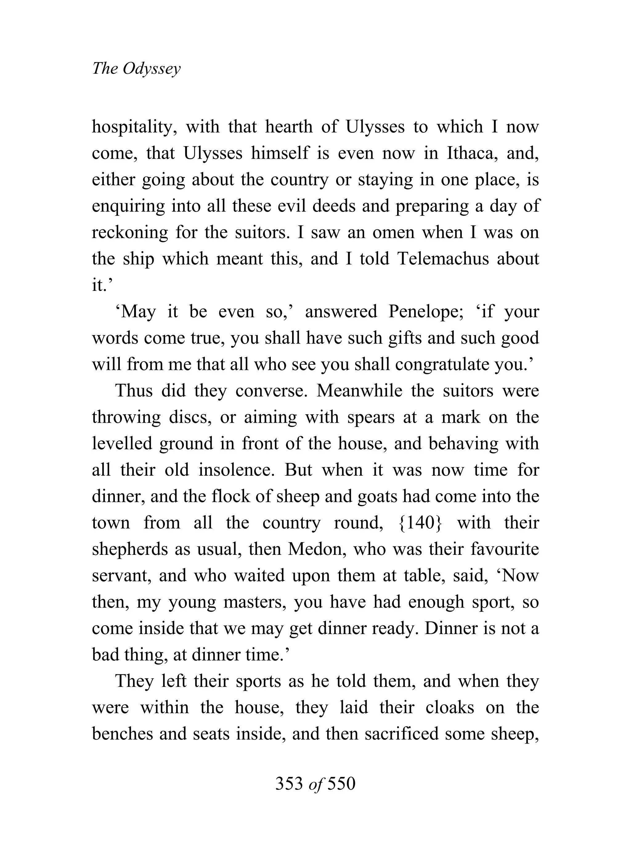 The Odyssey


hospitality, with that hearth of Ulysses to which I now
come, that Ulysses himself is even now in Ithaca, and,
either going about the country or staying in one place, is
enquiring into all these evil deeds and preparing a day of
reckoning for the suitors. I saw an omen when I was on
the ship which meant this, and I told Telemachus about
it.’
     ‘May it be even so,’ answered Penelope; ‘if your
words come true, you shall have such gifts and such good
will from me that all who see you shall congratulate you.’
     Thus did they converse. Meanwhile the suitors were
throwing discs, or aiming with spears at a mark on the
levelled ground in front of the house, and behaving with
all their old insolence. But when it was now time for
dinner, and the flock of sheep and goats had come into the
town from all the country round, {140} with their
shepherds as usual, then Medon, who was their favourite
servant, and who waited upon them at table, said, ‘Now
then, my young masters, you have had enough sport, so
come inside that we may get dinner ready. Dinner is not a
bad thing, at dinner time.’
     They left their sports as he told them, and when they
were within the house, they laid their cloaks on the
benches and seats inside, and then sacrificed some sheep,

                       353 of 550
 