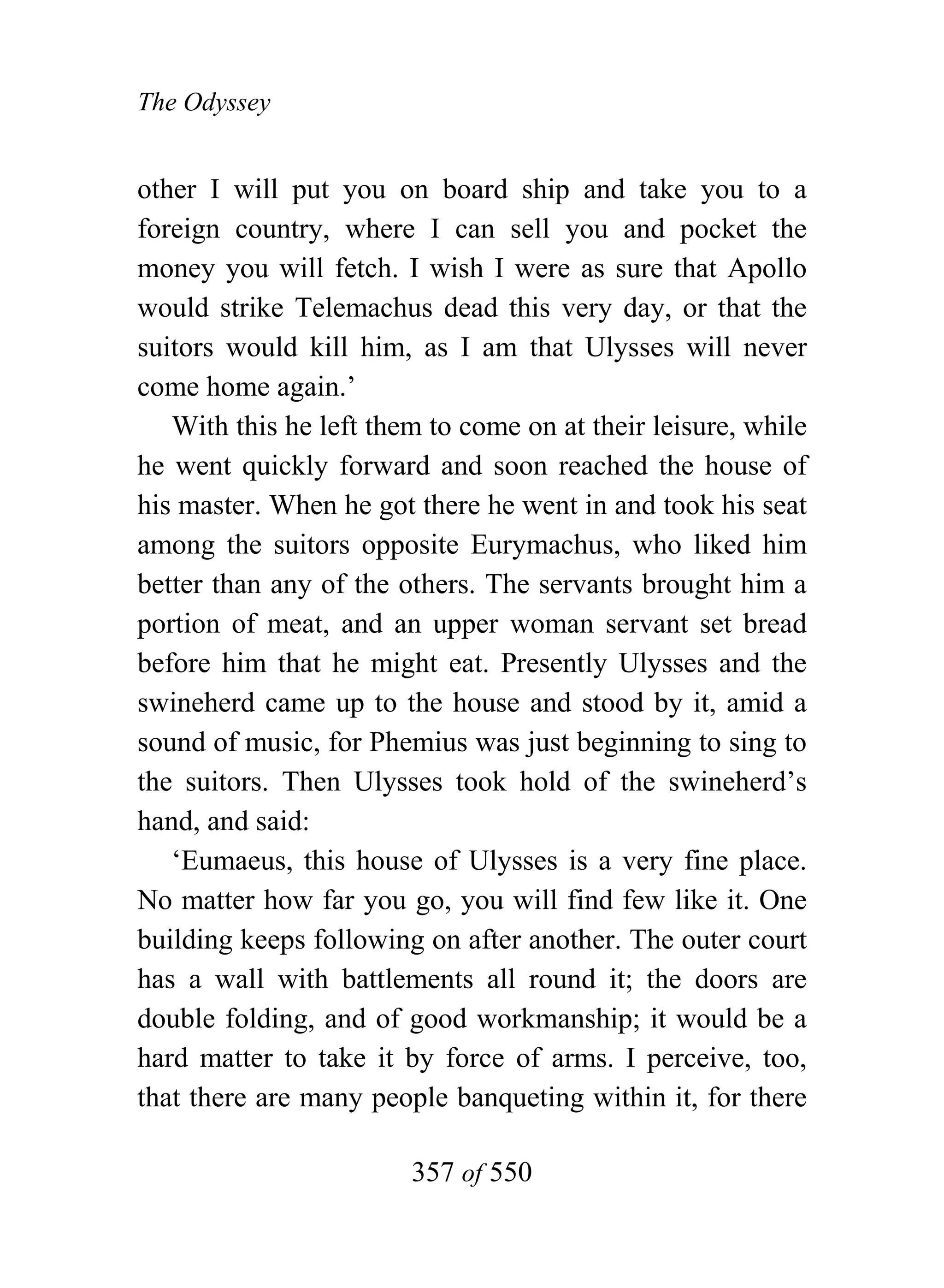 The Odyssey


other I will put you on board ship and take you to a
foreign country, where I can sell you and pocket the
money you will fetch. I wish I were as sure that Apollo
would strike Telemachus dead this very day, or that the
suitors would kill him, as I am that Ulysses will never
come home again.’
   With this he left them to come on at their leisure, while
he went quickly forward and soon reached the house of
his master. When he got there he went in and took his seat
among the suitors opposite Eurymachus, who liked him
better than any of the others. The servants brought him a
portion of meat, and an upper woman servant set bread
before him that he might eat. Presently Ulysses and the
swineherd came up to the house and stood by it, amid a
sound of music, for Phemius was just beginning to sing to
the suitors. Then Ulysses took hold of the swineherd’s
hand, and said:
   ‘Eumaeus, this house of Ulysses is a very fine place.
No matter how far you go, you will find few like it. One
building keeps following on after another. The outer court
has a wall with battlements all round it; the doors are
double folding, and of good workmanship; it would be a
hard matter to take it by force of arms. I perceive, too,
that there are many people banqueting within it, for there

                        357 of 550
 