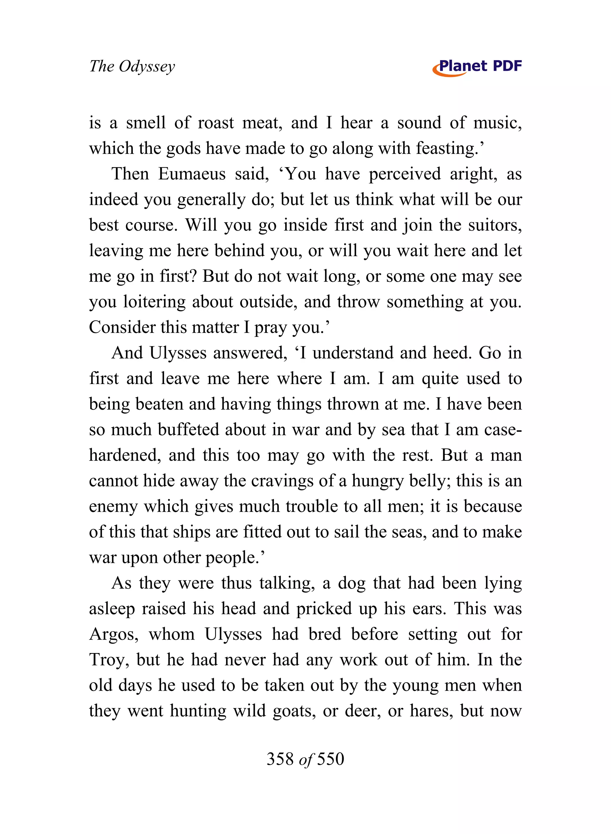 The Odyssey


is a smell of roast meat, and I hear a sound of music,
which the gods have made to go along with feasting.’
    Then Eumaeus said, ‘You have perceived aright, as
indeed you generally do; but let us think what will be our
best course. Will you go inside first and join the suitors,
leaving me here behind you, or will you wait here and let
me go in first? But do not wait long, or some one may see
you loitering about outside, and throw something at you.
Consider this matter I pray you.’
    And Ulysses answered, ‘I understand and heed. Go in
first and leave me here where I am. I am quite used to
being beaten and having things thrown at me. I have been
so much buffeted about in war and by sea that I am case-
hardened, and this too may go with the rest. But a man
cannot hide away the cravings of a hungry belly; this is an
enemy which gives much trouble to all men; it is because
of this that ships are fitted out to sail the seas, and to make
war upon other people.’
    As they were thus talking, a dog that had been lying
asleep raised his head and pricked up his ears. This was
Argos, whom Ulysses had bred before setting out for
Troy, but he had never had any work out of him. In the
old days he used to be taken out by the young men when
they went hunting wild goats, or deer, or hares, but now

                         358 of 550
 