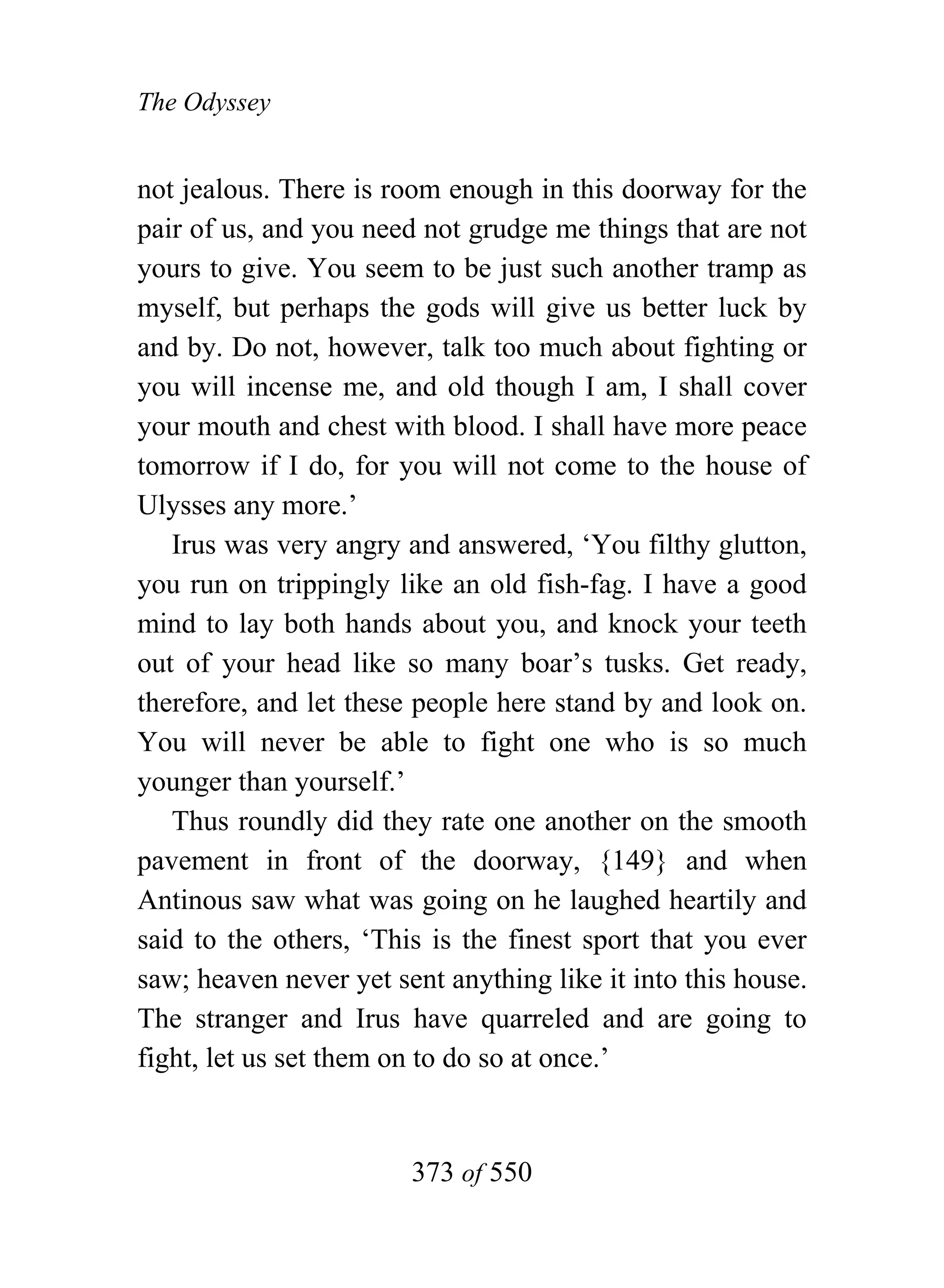 The Odyssey


not jealous. There is room enough in this doorway for the
pair of us, and you need not grudge me things that are not
yours to give. You seem to be just such another tramp as
myself, but perhaps the gods will give us better luck by
and by. Do not, however, talk too much about fighting or
you will incense me, and old though I am, I shall cover
your mouth and chest with blood. I shall have more peace
tomorrow if I do, for you will not come to the house of
Ulysses any more.’
   Irus was very angry and answered, ‘You filthy glutton,
you run on trippingly like an old fish-fag. I have a good
mind to lay both hands about you, and knock your teeth
out of your head like so many boar’s tusks. Get ready,
therefore, and let these people here stand by and look on.
You will never be able to fight one who is so much
younger than yourself.’
   Thus roundly did they rate one another on the smooth
pavement in front of the doorway, {149} and when
Antinous saw what was going on he laughed heartily and
said to the others, ‘This is the finest sport that you ever
saw; heaven never yet sent anything like it into this house.
The stranger and Irus have quarreled and are going to
fight, let us set them on to do so at once.’


                        373 of 550
 