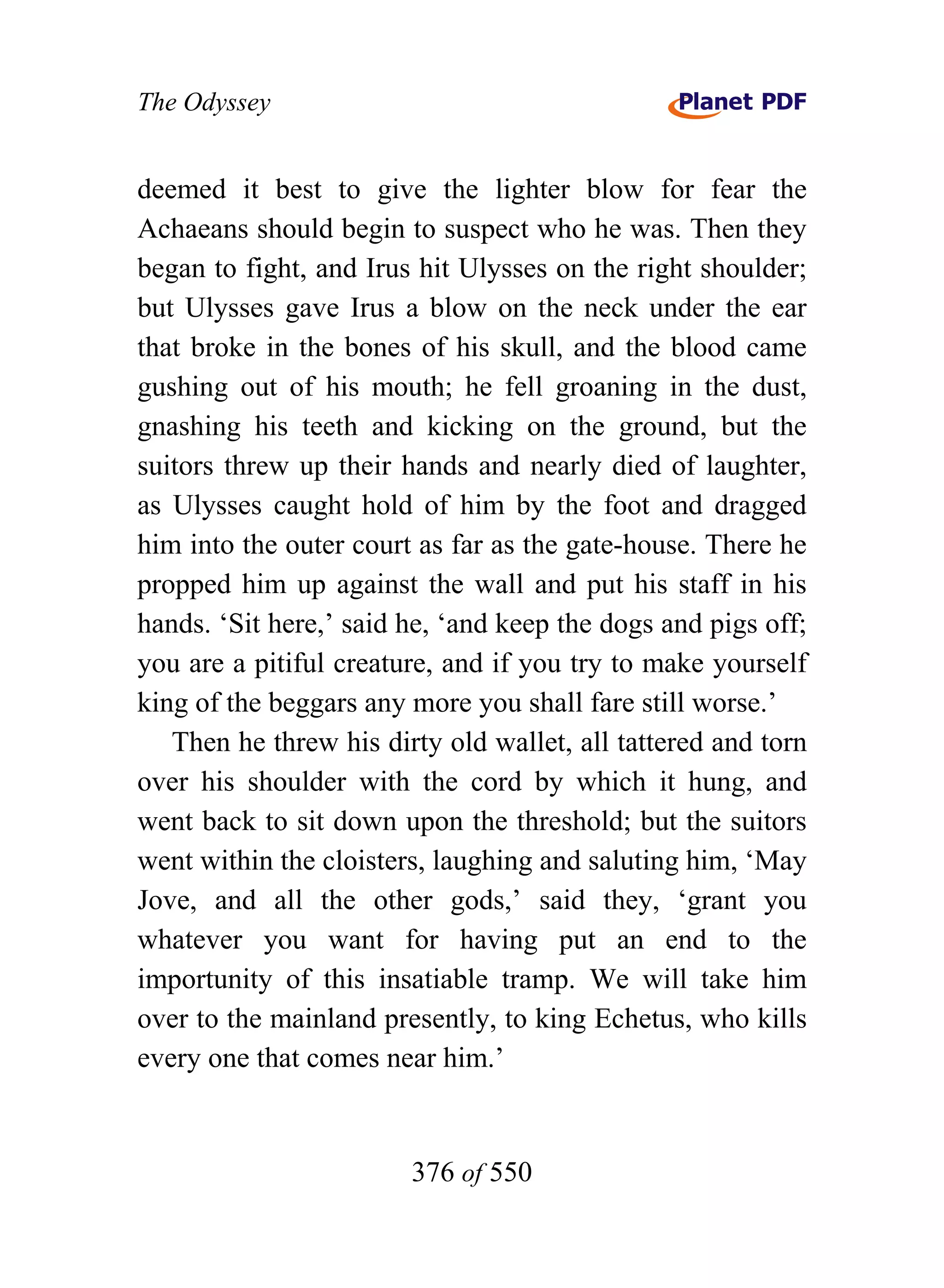 The Odyssey


deemed it best to give the lighter blow for fear the
Achaeans should begin to suspect who he was. Then they
began to fight, and Irus hit Ulysses on the right shoulder;
but Ulysses gave Irus a blow on the neck under the ear
that broke in the bones of his skull, and the blood came
gushing out of his mouth; he fell groaning in the dust,
gnashing his teeth and kicking on the ground, but the
suitors threw up their hands and nearly died of laughter,
as Ulysses caught hold of him by the foot and dragged
him into the outer court as far as the gate-house. There he
propped him up against the wall and put his staff in his
hands. ‘Sit here,’ said he, ‘and keep the dogs and pigs off;
you are a pitiful creature, and if you try to make yourself
king of the beggars any more you shall fare still worse.’
   Then he threw his dirty old wallet, all tattered and torn
over his shoulder with the cord by which it hung, and
went back to sit down upon the threshold; but the suitors
went within the cloisters, laughing and saluting him, ‘May
Jove, and all the other gods,’ said they, ‘grant you
whatever you want for having put an end to the
importunity of this insatiable tramp. We will take him
over to the mainland presently, to king Echetus, who kills
every one that comes near him.’


                        376 of 550
 