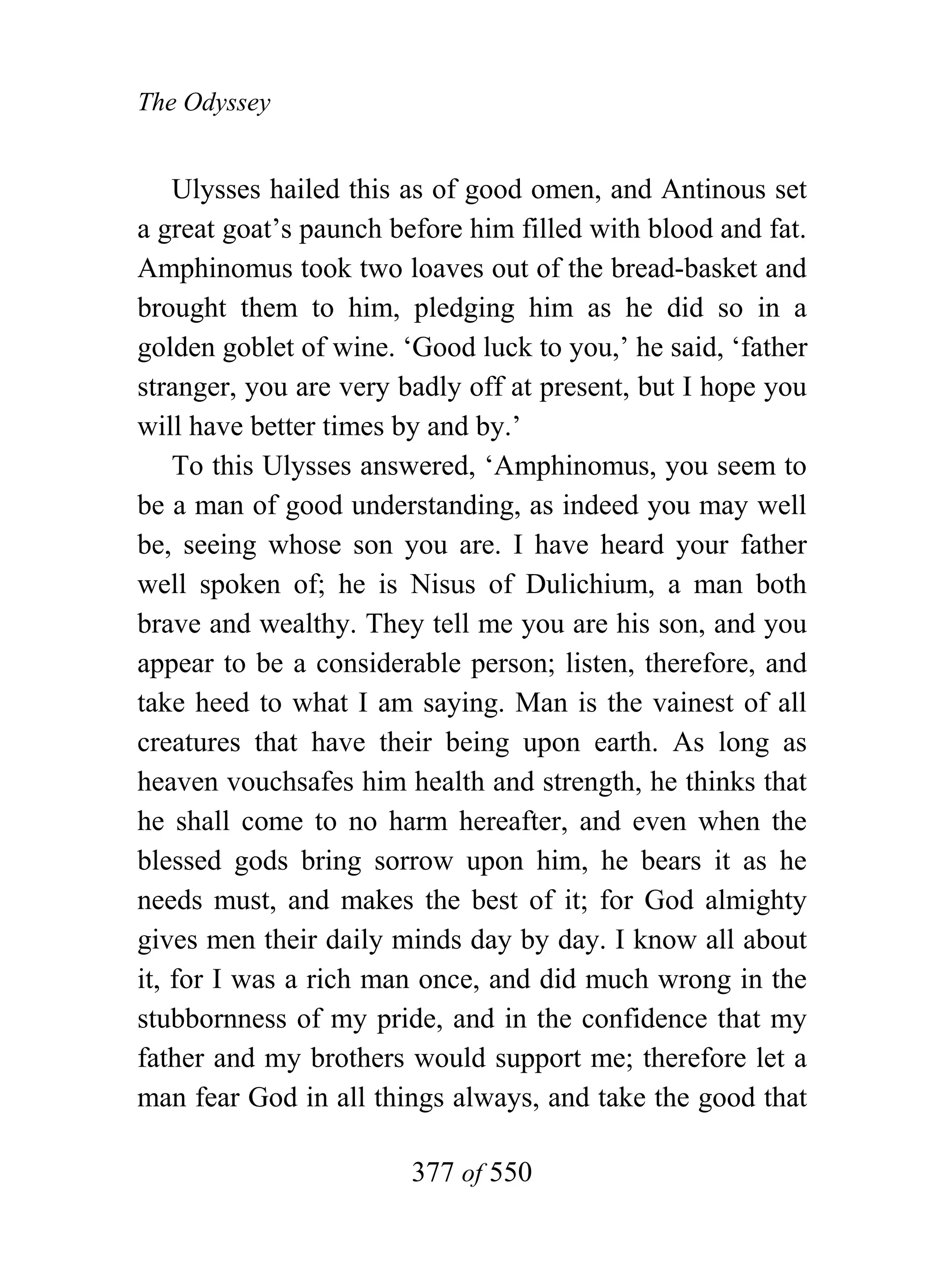 The Odyssey


    Ulysses hailed this as of good omen, and Antinous set
a great goat’s paunch before him filled with blood and fat.
Amphinomus took two loaves out of the bread-basket and
brought them to him, pledging him as he did so in a
golden goblet of wine. ‘Good luck to you,’ he said, ‘father
stranger, you are very badly off at present, but I hope you
will have better times by and by.’
    To this Ulysses answered, ‘Amphinomus, you seem to
be a man of good understanding, as indeed you may well
be, seeing whose son you are. I have heard your father
well spoken of; he is Nisus of Dulichium, a man both
brave and wealthy. They tell me you are his son, and you
appear to be a considerable person; listen, therefore, and
take heed to what I am saying. Man is the vainest of all
creatures that have their being upon earth. As long as
heaven vouchsafes him health and strength, he thinks that
he shall come to no harm hereafter, and even when the
blessed gods bring sorrow upon him, he bears it as he
needs must, and makes the best of it; for God almighty
gives men their daily minds day by day. I know all about
it, for I was a rich man once, and did much wrong in the
stubbornness of my pride, and in the confidence that my
father and my brothers would support me; therefore let a
man fear God in all things always, and take the good that

                        377 of 550
 