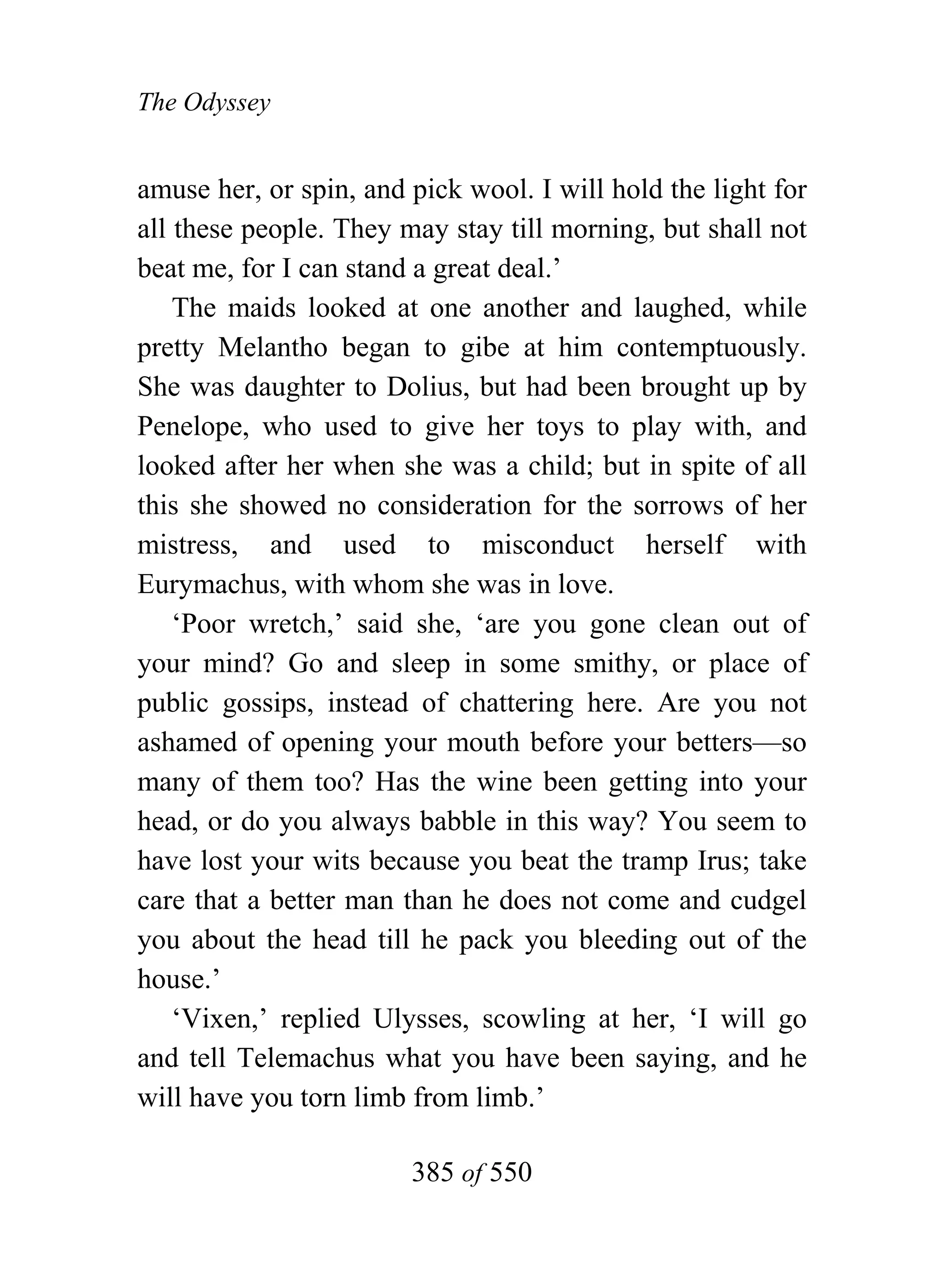 The Odyssey


amuse her, or spin, and pick wool. I will hold the light for
all these people. They may stay till morning, but shall not
beat me, for I can stand a great deal.’
    The maids looked at one another and laughed, while
pretty Melantho began to gibe at him contemptuously.
She was daughter to Dolius, but had been brought up by
Penelope, who used to give her toys to play with, and
looked after her when she was a child; but in spite of all
this she showed no consideration for the sorrows of her
mistress, and used to misconduct herself with
Eurymachus, with whom she was in love.
    ‘Poor wretch,’ said she, ‘are you gone clean out of
your mind? Go and sleep in some smithy, or place of
public gossips, instead of chattering here. Are you not
ashamed of opening your mouth before your betters—so
many of them too? Has the wine been getting into your
head, or do you always babble in this way? You seem to
have lost your wits because you beat the tramp Irus; take
care that a better man than he does not come and cudgel
you about the head till he pack you bleeding out of the
house.’
    ‘Vixen,’ replied Ulysses, scowling at her, ‘I will go
and tell Telemachus what you have been saying, and he
will have you torn limb from limb.’

                        385 of 550
 