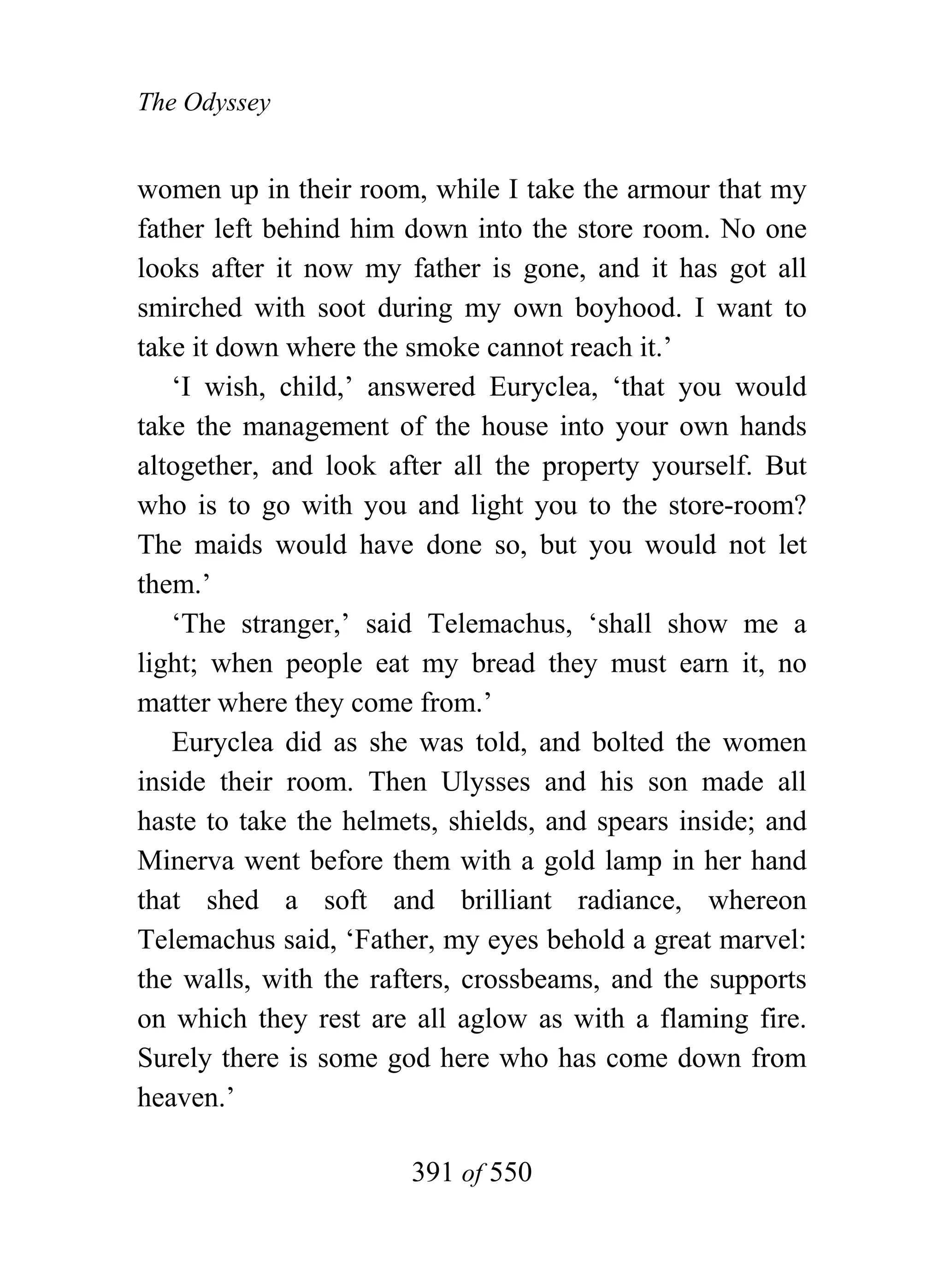 The Odyssey


women up in their room, while I take the armour that my
father left behind him down into the store room. No one
looks after it now my father is gone, and it has got all
smirched with soot during my own boyhood. I want to
take it down where the smoke cannot reach it.’
   ‘I wish, child,’ answered Euryclea, ‘that you would
take the management of the house into your own hands
altogether, and look after all the property yourself. But
who is to go with you and light you to the store-room?
The maids would have done so, but you would not let
them.’
   ‘The stranger,’ said Telemachus, ‘shall show me a
light; when people eat my bread they must earn it, no
matter where they come from.’
   Euryclea did as she was told, and bolted the women
inside their room. Then Ulysses and his son made all
haste to take the helmets, shields, and spears inside; and
Minerva went before them with a gold lamp in her hand
that shed a soft and brilliant radiance, whereon
Telemachus said, ‘Father, my eyes behold a great marvel:
the walls, with the rafters, crossbeams, and the supports
on which they rest are all aglow as with a flaming fire.
Surely there is some god here who has come down from
heaven.’

                       391 of 550
 