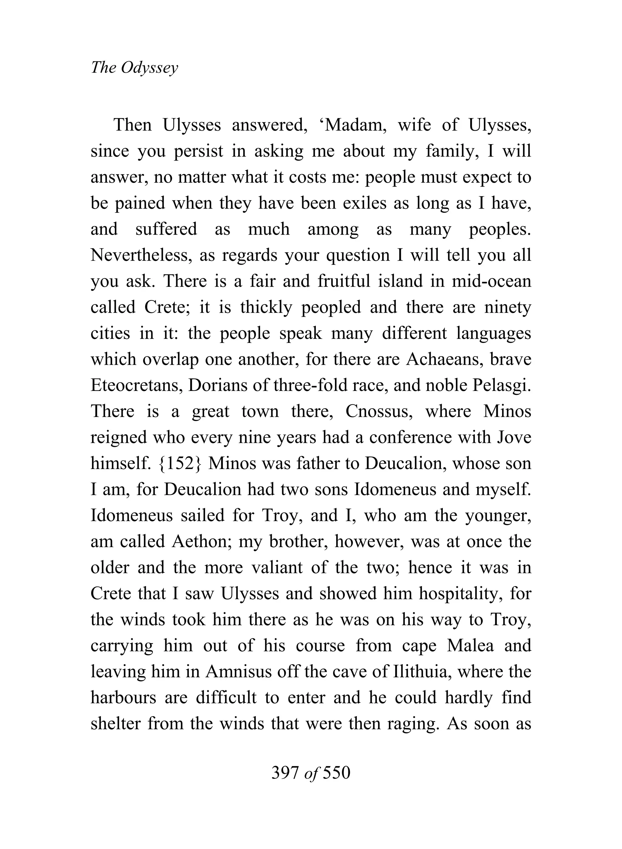 The Odyssey


    Then Ulysses answered, ‘Madam, wife of Ulysses,
since you persist in asking me about my family, I will
answer, no matter what it costs me: people must expect to
be pained when they have been exiles as long as I have,
and suffered as much among as many peoples.
Nevertheless, as regards your question I will tell you all
you ask. There is a fair and fruitful island in mid-ocean
called Crete; it is thickly peopled and there are ninety
cities in it: the people speak many different languages
which overlap one another, for there are Achaeans, brave
Eteocretans, Dorians of three-fold race, and noble Pelasgi.
There is a great town there, Cnossus, where Minos
reigned who every nine years had a conference with Jove
himself. {152} Minos was father to Deucalion, whose son
I am, for Deucalion had two sons Idomeneus and myself.
Idomeneus sailed for Troy, and I, who am the younger,
am called Aethon; my brother, however, was at once the
older and the more valiant of the two; hence it was in
Crete that I saw Ulysses and showed him hospitality, for
the winds took him there as he was on his way to Troy,
carrying him out of his course from cape Malea and
leaving him in Amnisus off the cave of Ilithuia, where the
harbours are difficult to enter and he could hardly find
shelter from the winds that were then raging. As soon as

                        397 of 550
 