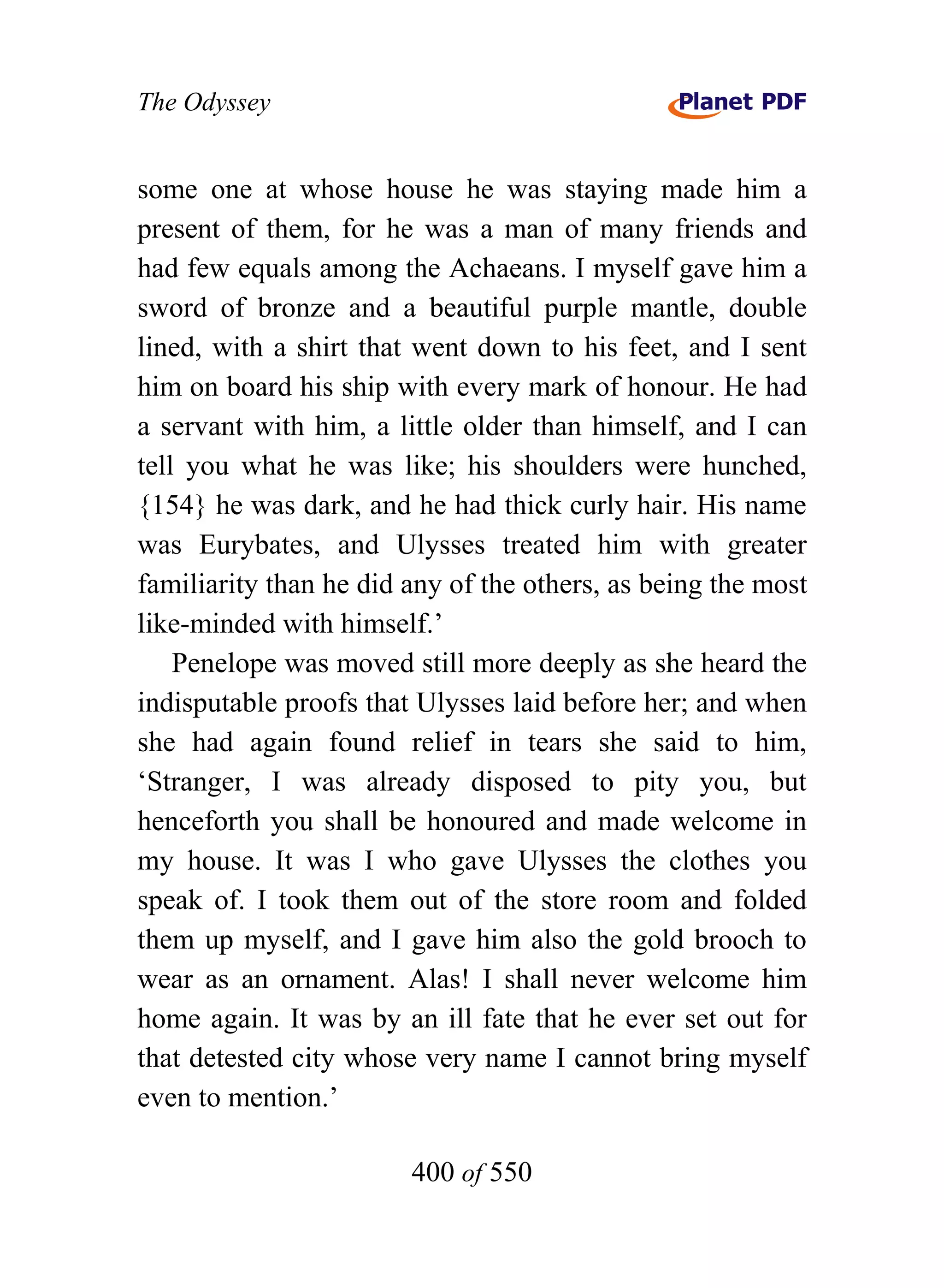 The Odyssey


some one at whose house he was staying made him a
present of them, for he was a man of many friends and
had few equals among the Achaeans. I myself gave him a
sword of bronze and a beautiful purple mantle, double
lined, with a shirt that went down to his feet, and I sent
him on board his ship with every mark of honour. He had
a servant with him, a little older than himself, and I can
tell you what he was like; his shoulders were hunched,
{154} he was dark, and he had thick curly hair. His name
was Eurybates, and Ulysses treated him with greater
familiarity than he did any of the others, as being the most
like-minded with himself.’
    Penelope was moved still more deeply as she heard the
indisputable proofs that Ulysses laid before her; and when
she had again found relief in tears she said to him,
‘Stranger, I was already disposed to pity you, but
henceforth you shall be honoured and made welcome in
my house. It was I who gave Ulysses the clothes you
speak of. I took them out of the store room and folded
them up myself, and I gave him also the gold brooch to
wear as an ornament. Alas! I shall never welcome him
home again. It was by an ill fate that he ever set out for
that detested city whose very name I cannot bring myself
even to mention.’

                        400 of 550
 