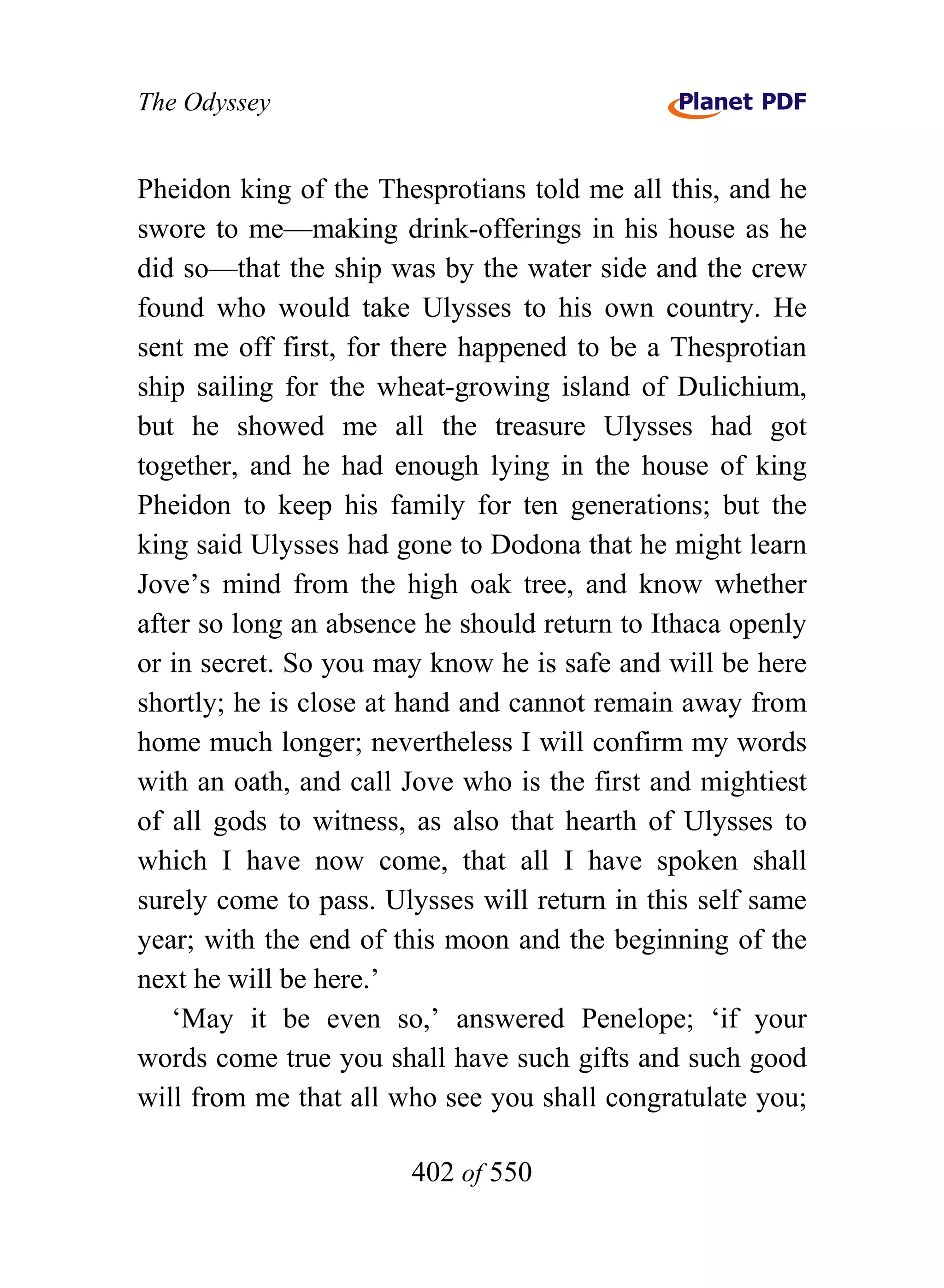 The Odyssey


Pheidon king of the Thesprotians told me all this, and he
swore to me—making drink-offerings in his house as he
did so—that the ship was by the water side and the crew
found who would take Ulysses to his own country. He
sent me off first, for there happened to be a Thesprotian
ship sailing for the wheat-growing island of Dulichium,
but he showed me all the treasure Ulysses had got
together, and he had enough lying in the house of king
Pheidon to keep his family for ten generations; but the
king said Ulysses had gone to Dodona that he might learn
Jove’s mind from the high oak tree, and know whether
after so long an absence he should return to Ithaca openly
or in secret. So you may know he is safe and will be here
shortly; he is close at hand and cannot remain away from
home much longer; nevertheless I will confirm my words
with an oath, and call Jove who is the first and mightiest
of all gods to witness, as also that hearth of Ulysses to
which I have now come, that all I have spoken shall
surely come to pass. Ulysses will return in this self same
year; with the end of this moon and the beginning of the
next he will be here.’
   ‘May it be even so,’ answered Penelope; ‘if your
words come true you shall have such gifts and such good
will from me that all who see you shall congratulate you;

                       402 of 550
 