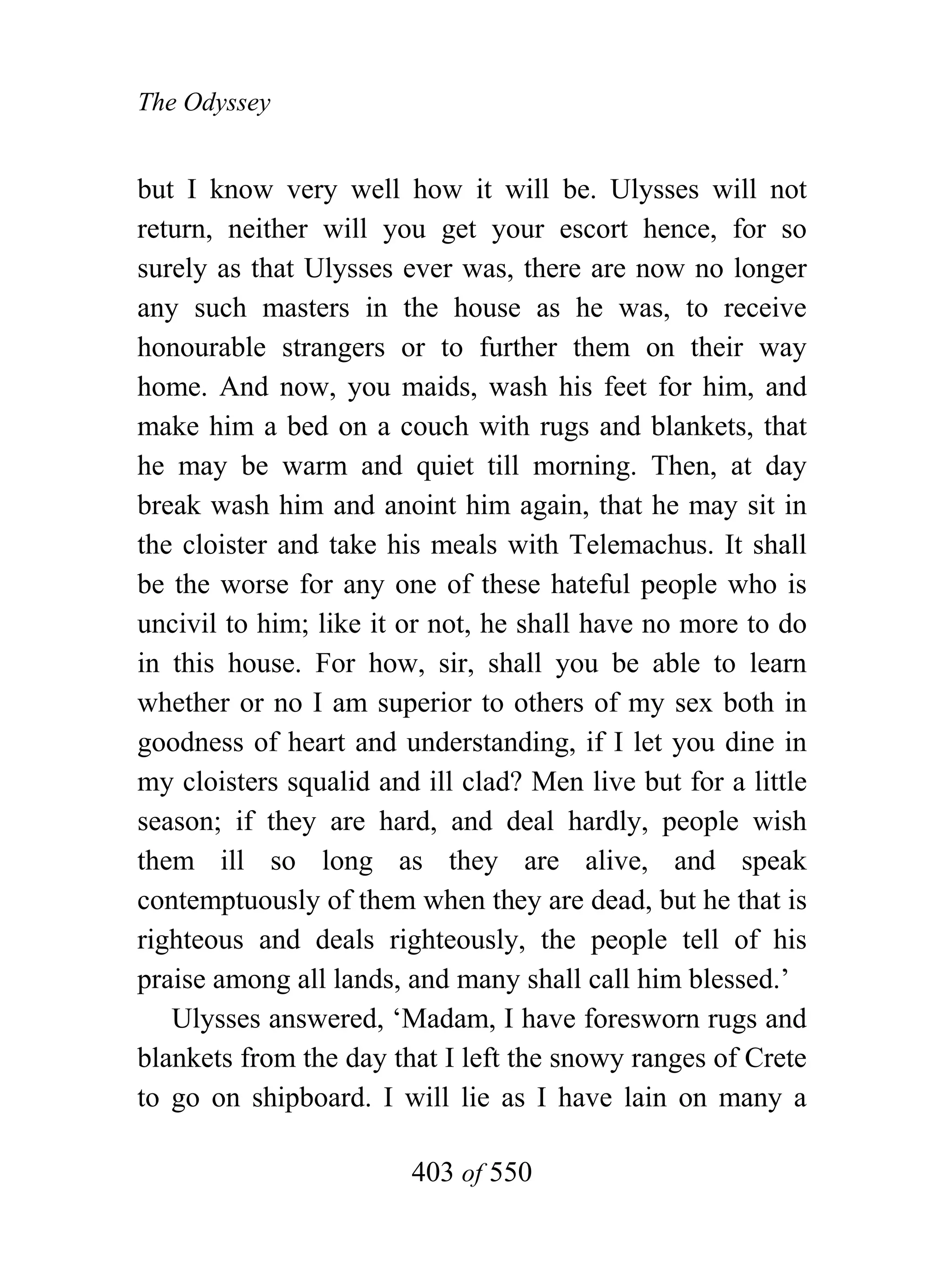 The Odyssey


but I know very well how it will be. Ulysses will not
return, neither will you get your escort hence, for so
surely as that Ulysses ever was, there are now no longer
any such masters in the house as he was, to receive
honourable strangers or to further them on their way
home. And now, you maids, wash his feet for him, and
make him a bed on a couch with rugs and blankets, that
he may be warm and quiet till morning. Then, at day
break wash him and anoint him again, that he may sit in
the cloister and take his meals with Telemachus. It shall
be the worse for any one of these hateful people who is
uncivil to him; like it or not, he shall have no more to do
in this house. For how, sir, shall you be able to learn
whether or no I am superior to others of my sex both in
goodness of heart and understanding, if I let you dine in
my cloisters squalid and ill clad? Men live but for a little
season; if they are hard, and deal hardly, people wish
them ill so long as they are alive, and speak
contemptuously of them when they are dead, but he that is
righteous and deals righteously, the people tell of his
praise among all lands, and many shall call him blessed.’
   Ulysses answered, ‘Madam, I have foresworn rugs and
blankets from the day that I left the snowy ranges of Crete
to go on shipboard. I will lie as I have lain on many a

                        403 of 550
 