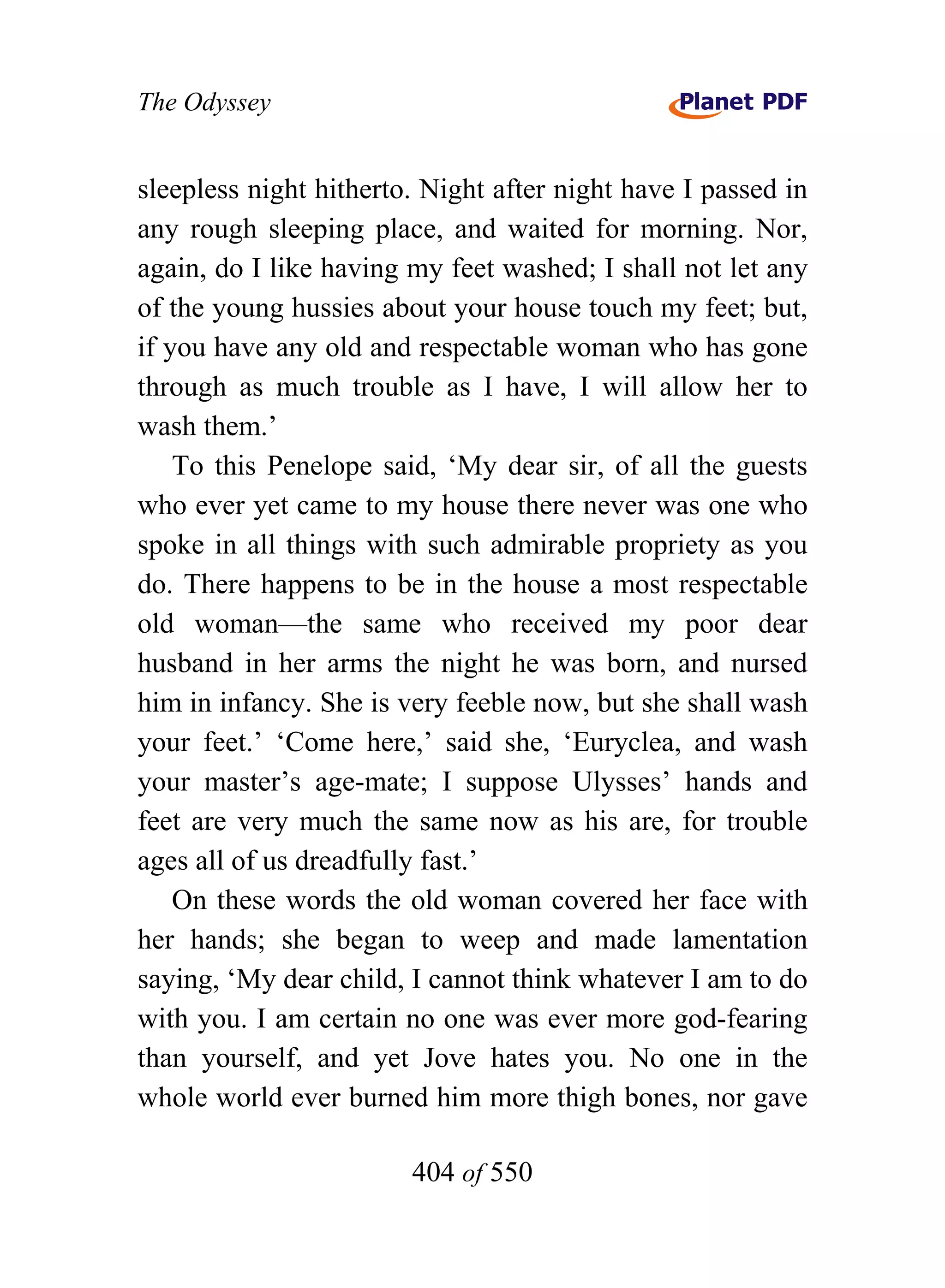 The Odyssey


sleepless night hitherto. Night after night have I passed in
any rough sleeping place, and waited for morning. Nor,
again, do I like having my feet washed; I shall not let any
of the young hussies about your house touch my feet; but,
if you have any old and respectable woman who has gone
through as much trouble as I have, I will allow her to
wash them.’
    To this Penelope said, ‘My dear sir, of all the guests
who ever yet came to my house there never was one who
spoke in all things with such admirable propriety as you
do. There happens to be in the house a most respectable
old woman—the same who received my poor dear
husband in her arms the night he was born, and nursed
him in infancy. She is very feeble now, but she shall wash
your feet.’ ‘Come here,’ said she, ‘Euryclea, and wash
your master’s age-mate; I suppose Ulysses’ hands and
feet are very much the same now as his are, for trouble
ages all of us dreadfully fast.’
    On these words the old woman covered her face with
her hands; she began to weep and made lamentation
saying, ‘My dear child, I cannot think whatever I am to do
with you. I am certain no one was ever more god-fearing
than yourself, and yet Jove hates you. No one in the
whole world ever burned him more thigh bones, nor gave

                        404 of 550
 