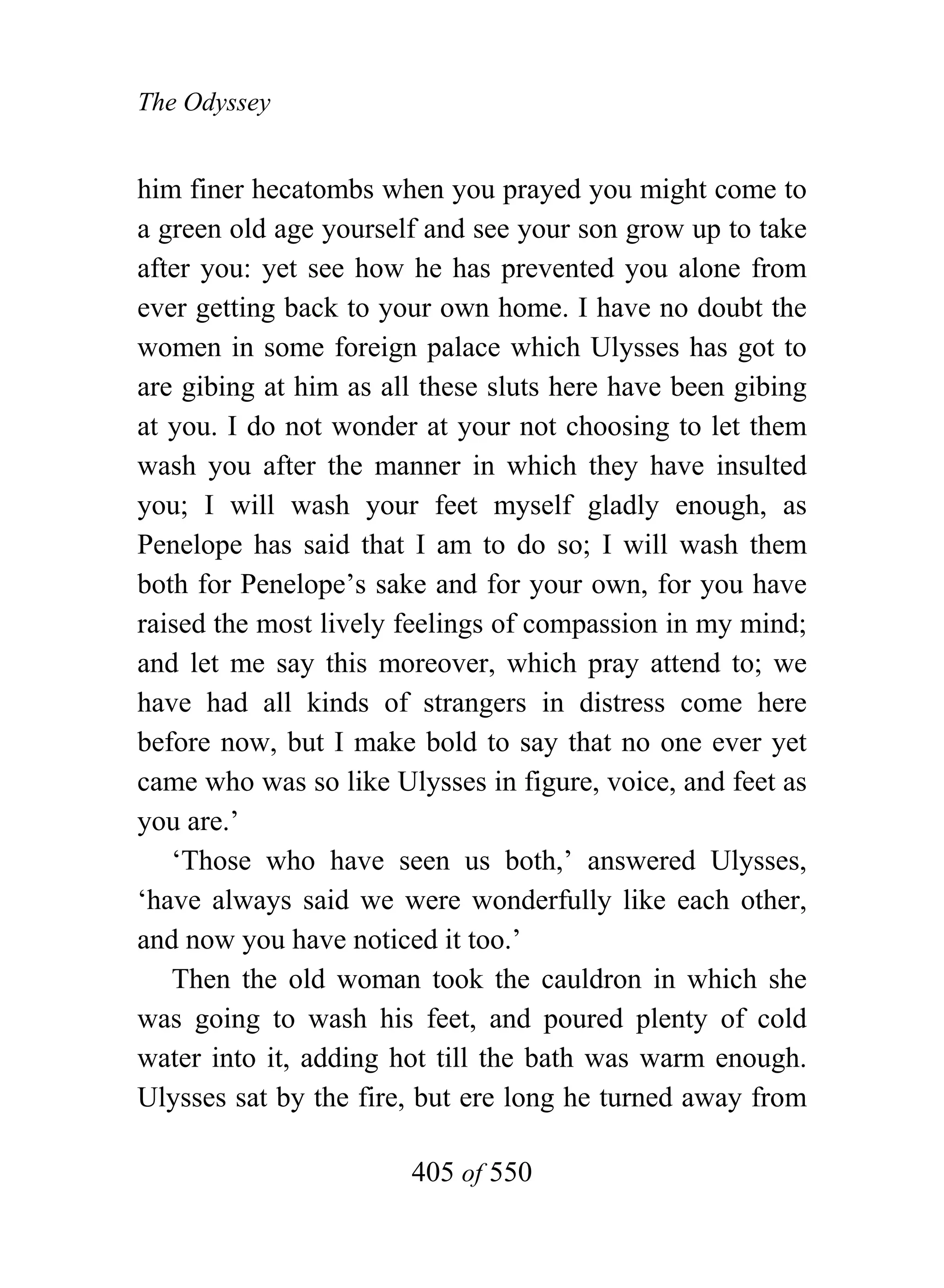 The Odyssey


him finer hecatombs when you prayed you might come to
a green old age yourself and see your son grow up to take
after you: yet see how he has prevented you alone from
ever getting back to your own home. I have no doubt the
women in some foreign palace which Ulysses has got to
are gibing at him as all these sluts here have been gibing
at you. I do not wonder at your not choosing to let them
wash you after the manner in which they have insulted
you; I will wash your feet myself gladly enough, as
Penelope has said that I am to do so; I will wash them
both for Penelope’s sake and for your own, for you have
raised the most lively feelings of compassion in my mind;
and let me say this moreover, which pray attend to; we
have had all kinds of strangers in distress come here
before now, but I make bold to say that no one ever yet
came who was so like Ulysses in figure, voice, and feet as
you are.’
   ‘Those who have seen us both,’ answered Ulysses,
‘have always said we were wonderfully like each other,
and now you have noticed it too.’
   Then the old woman took the cauldron in which she
was going to wash his feet, and poured plenty of cold
water into it, adding hot till the bath was warm enough.
Ulysses sat by the fire, but ere long he turned away from

                       405 of 550
 