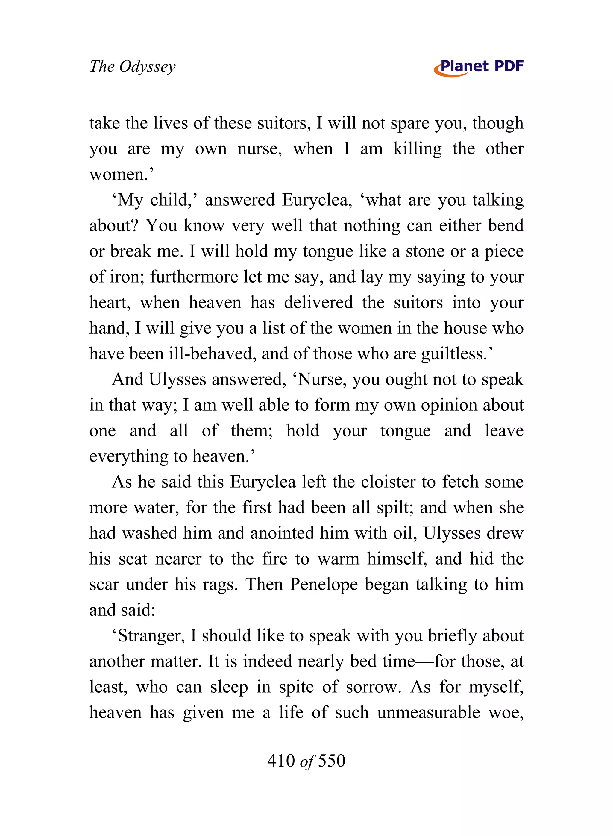 The Odyssey


take the lives of these suitors, I will not spare you, though
you are my own nurse, when I am killing the other
women.’
    ‘My child,’ answered Euryclea, ‘what are you talking
about? You know very well that nothing can either bend
or break me. I will hold my tongue like a stone or a piece
of iron; furthermore let me say, and lay my saying to your
heart, when heaven has delivered the suitors into your
hand, I will give you a list of the women in the house who
have been ill-behaved, and of those who are guiltless.’
    And Ulysses answered, ‘Nurse, you ought not to speak
in that way; I am well able to form my own opinion about
one and all of them; hold your tongue and leave
everything to heaven.’
    As he said this Euryclea left the cloister to fetch some
more water, for the first had been all spilt; and when she
had washed him and anointed him with oil, Ulysses drew
his seat nearer to the fire to warm himself, and hid the
scar under his rags. Then Penelope began talking to him
and said:
    ‘Stranger, I should like to speak with you briefly about
another matter. It is indeed nearly bed time—for those, at
least, who can sleep in spite of sorrow. As for myself,
heaven has given me a life of such unmeasurable woe,

                        410 of 550
 