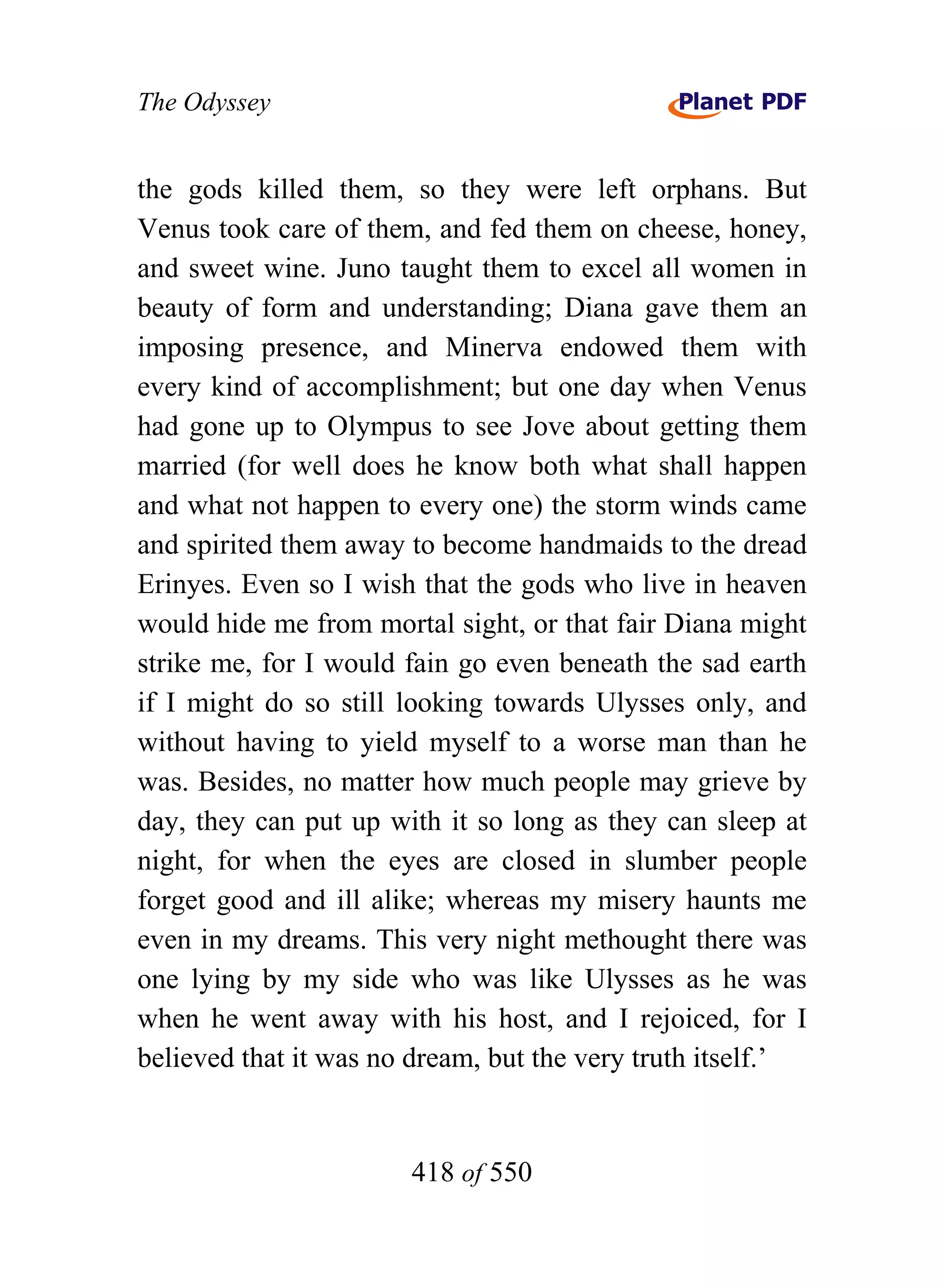 The Odyssey


the gods killed them, so they were left orphans. But
Venus took care of them, and fed them on cheese, honey,
and sweet wine. Juno taught them to excel all women in
beauty of form and understanding; Diana gave them an
imposing presence, and Minerva endowed them with
every kind of accomplishment; but one day when Venus
had gone up to Olympus to see Jove about getting them
married (for well does he know both what shall happen
and what not happen to every one) the storm winds came
and spirited them away to become handmaids to the dread
Erinyes. Even so I wish that the gods who live in heaven
would hide me from mortal sight, or that fair Diana might
strike me, for I would fain go even beneath the sad earth
if I might do so still looking towards Ulysses only, and
without having to yield myself to a worse man than he
was. Besides, no matter how much people may grieve by
day, they can put up with it so long as they can sleep at
night, for when the eyes are closed in slumber people
forget good and ill alike; whereas my misery haunts me
even in my dreams. This very night methought there was
one lying by my side who was like Ulysses as he was
when he went away with his host, and I rejoiced, for I
believed that it was no dream, but the very truth itself.’


                       418 of 550
 