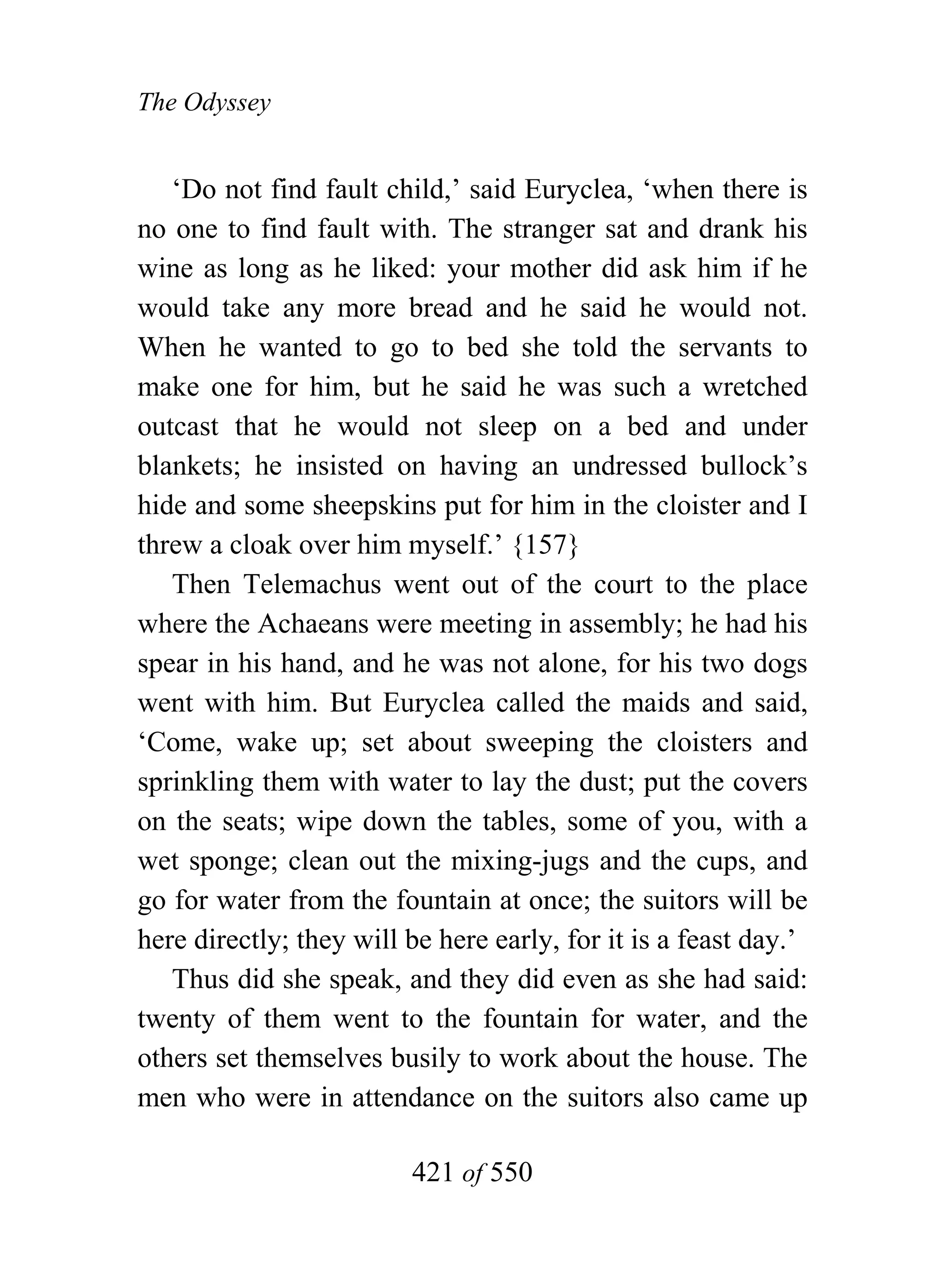 The Odyssey


   ‘Do not find fault child,’ said Euryclea, ‘when there is
no one to find fault with. The stranger sat and drank his
wine as long as he liked: your mother did ask him if he
would take any more bread and he said he would not.
When he wanted to go to bed she told the servants to
make one for him, but he said he was such a wretched
outcast that he would not sleep on a bed and under
blankets; he insisted on having an undressed bullock’s
hide and some sheepskins put for him in the cloister and I
threw a cloak over him myself.’ {157}
   Then Telemachus went out of the court to the place
where the Achaeans were meeting in assembly; he had his
spear in his hand, and he was not alone, for his two dogs
went with him. But Euryclea called the maids and said,
‘Come, wake up; set about sweeping the cloisters and
sprinkling them with water to lay the dust; put the covers
on the seats; wipe down the tables, some of you, with a
wet sponge; clean out the mixing-jugs and the cups, and
go for water from the fountain at once; the suitors will be
here directly; they will be here early, for it is a feast day.’
   Thus did she speak, and they did even as she had said:
twenty of them went to the fountain for water, and the
others set themselves busily to work about the house. The
men who were in attendance on the suitors also came up

                         421 of 550
 