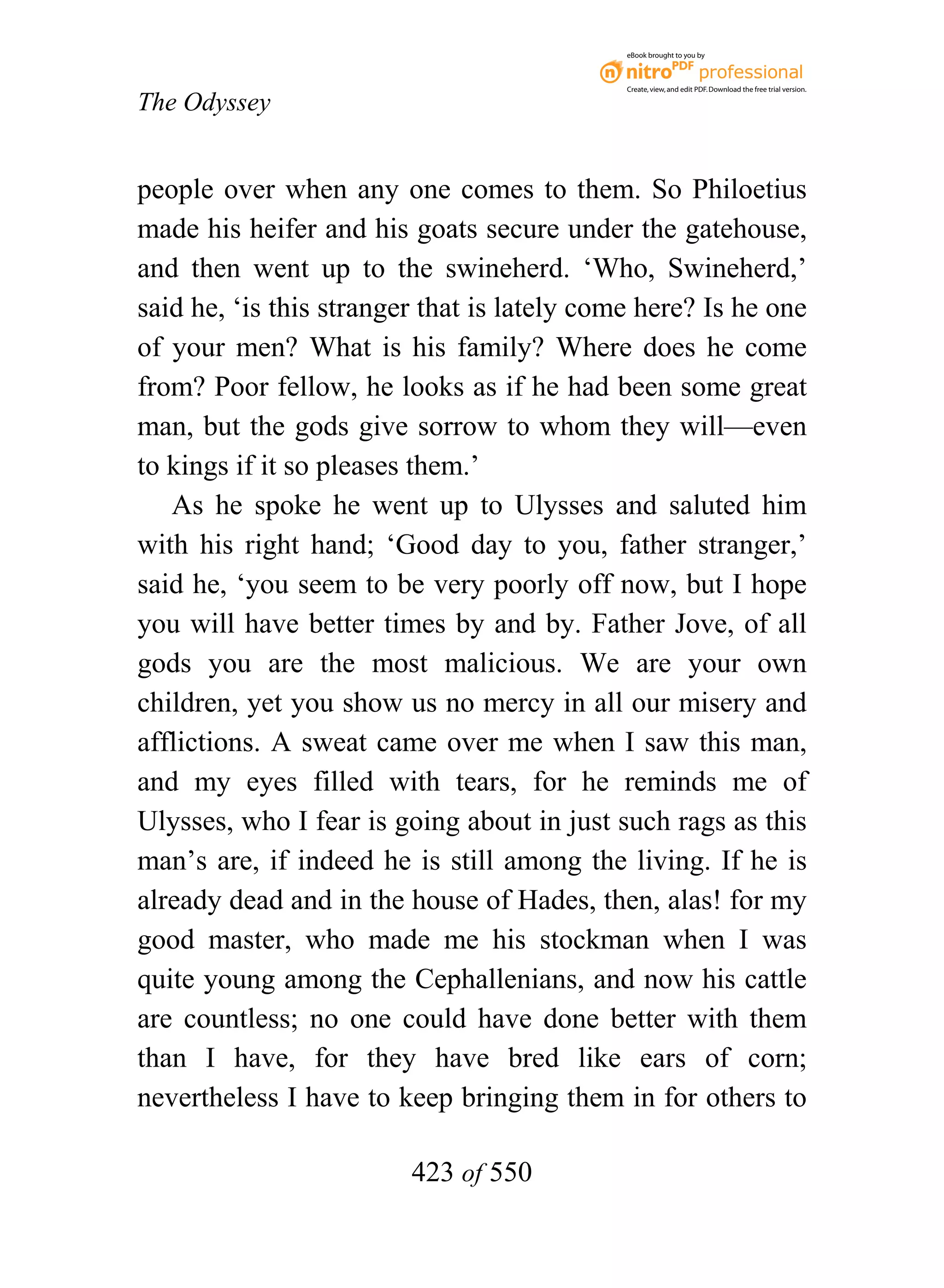 eBook brought to you by



                                             Create, view, and edit PDF. Download the free trial version.

The Odyssey


people over when any one comes to them. So Philoetius
made his heifer and his goats secure under the gatehouse,
and then went up to the swineherd. ‘Who, Swineherd,’
said he, ‘is this stranger that is lately come here? Is he one
of your men? What is his family? Where does he come
from? Poor fellow, he looks as if he had been some great
man, but the gods give sorrow to whom they will—even
to kings if it so pleases them.’
   As he spoke he went up to Ulysses and saluted him
with his right hand; ‘Good day to you, father stranger,’
said he, ‘you seem to be very poorly off now, but I hope
you will have better times by and by. Father Jove, of all
gods you are the most malicious. We are your own
children, yet you show us no mercy in all our misery and
afflictions. A sweat came over me when I saw this man,
and my eyes filled with tears, for he reminds me of
Ulysses, who I fear is going about in just such rags as this
man’s are, if indeed he is still among the living. If he is
already dead and in the house of Hades, then, alas! for my
good master, who made me his stockman when I was
quite young among the Cephallenians, and now his cattle
are countless; no one could have done better with them
than I have, for they have bred like ears of corn;
nevertheless I have to keep bringing them in for others to

                         423 of 550
 